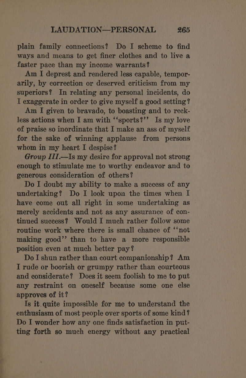 plain family connections? Do I scheme to find ways and means to get finer clothes and to live a faster pace than my income warrants? Am I deprest and rendered less capable, tempor- arily, by correction or deserved criticism from my superiors? In relating any personal incidents, do I exaggerate in order to give myself a good setting? Am I given to bravado, to boasting and to reck- less actions when I am with ‘‘sports?’’ Is my love of praise so inordinate that I make an ass of myself for the sake of winning applause from persons whom in my heart I despise? Group III.—Is my desire for approval not strong enough to stimulate me to worthy endeavor and to generous consideration of others? Do I doubt my ability to make a success of any undertaking? Do I look upon the times when I have come out all right in some undertaking as merely accidents and not as any assurance of con- tinued success? Would I much rather follow some routine work where there is small chance of ‘‘not making good’’ than to have a more responsible position even at much better pay? Do I shun rather than court companionship? Am I rude or boorish or grumpy rather than courteous and considerate? Does it seem foolish to me to put any restraint on oneself because some one else approves of it? Is it. quite impossible for me to understand the enthusiasm of most people over sports of some kind ? Do I wonder how any one finds satisfaction in put- ting forth so much energy without any practical