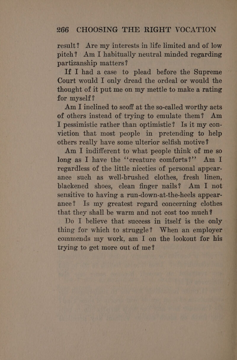 result? Are my interests in life limited and of low pitch? Am I habitually neutral minded regarding partizanship matters? If I had a case to plead before the Supreme Court would I only dread the ordeal or would the thought of it put me on my mettle to make a rating for myself? Am I inclined to scoff at the so-called worthy acts of others instead of trying to emulate them? Am I pessimistic rather than optimistic? Is it my con- viction that most people in pretending to help others really have some ulterior selfish motive ? Am I indifferent to what people think of me so long as I have the ‘‘creature comforts?’? Am I regardless of the little niceties of personal appear- ance such as well-brushed clothes, fresh linen, blackened shoes, clean finger nails? Am I not sensitive to having a run-down-at-the-heels appear- ance? Is my greatest regard concerning clothes that they shall be warm and not cost too much? Do I believe that success in itself is the only thing for which to struggle? When an employer commends my work, am I on the lookout for his trying to get more out of me?