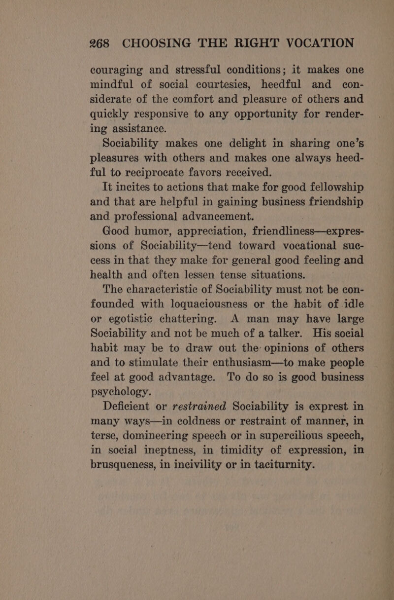 couraging and stressful conditions; it makes one mindful of social courtesies, heedful and con- siderate of the comfort and pleasure of others and quickly responsive to any opportunity for render- ing assistance. Sociability makes one delight in sharing one’s pleasures with others and makes one always heed- ful to reciprocate favors received. It incites to actions that make for good fellowship and that are helpful in gaining business friendship and professional advancement. Good humor, appreciation, friendliness—expres- sions of Sociability—tend toward vocational suc- cess in that they make for general good feeling and health and often lessen tense situations. The characteristic of Sociability must not be con- founded with loquaciousness or the habit of idle or egotistic chattering. A man may have large Sociability and not be much of a talker. His social habit may be to draw out the: opinions of others and to stimulate their enthusiasm—to make people feel at good advantage. To do so is good business psychology. Deficient or restrained Sociability is exprest in many ways—in coldness or restraint of manner, in terse, domineering speech or in supercilious speech, in social ineptness, in timidity of expression, in brusqueness, in incivility or in taciturnity.
