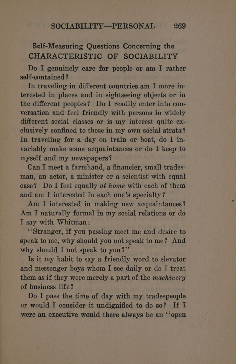 Self-Measuring Questions Concerning the CHARACTERISTIC OF SOCIABILITY Do I genuinely care for people or am I rather self-contained ? In traveling in different countries am I more in- terested in places and in sightseeing objects or in the different peoples? Do I readily enter into con- versation and feel friendly with persons in widely different social classes or is my interest quite ex- clusively confined to those in my own social strata? In traveling for a day on train or boat, do I in- variably make some acquaintances or do I keep to myself and my newspapers? Can I meet a farmhand, a financier, small trades- man, an actor, a minister or a scientist with equal ease? Do I feel equally at home with each of them and am I interested in each one’s specialty ? Am I interested in making new acquaintances? Am I naturally formal in my social relations or do T say with Whitman: **Stranger, if you passing meet me and desire to speak to me, why should you not speak to me? And why should I not speak to you?”’ Is it my habit to say a friendly word to elevator and messenger boys whom I see daily or do I treat _ them as if they were merely a part of the machinery of business life? Do I pass the time of day with my tradespeople or would I consider it undignified to do so? If I were an executive would there always be an ‘‘open