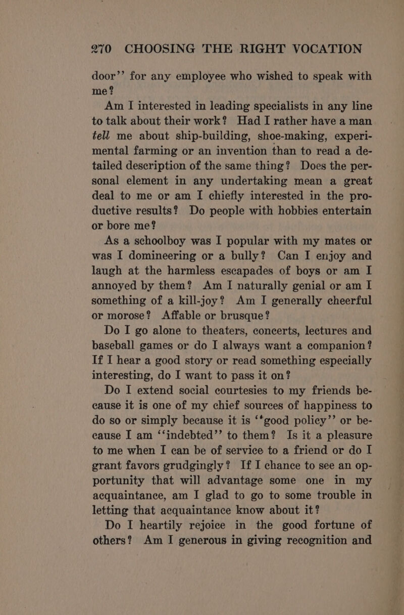 door’’ for any employee who wished to speak with me? Am I interested in leading specialists in any line to talk about their work? Had I rather have a man tell me about ship-building, shoe-making, experi- mental farming or an invention than to read a de- tailed description of the same thing? Does the per- sonal element in any undertaking mean a great deal to me or am [I chiefly interested in the pro- ductive results? Do people with hobbies entertain or bore me? As a schoolboy was I popular with my mates or was I domineering or a bully? Can I enjoy and laugh at the harmless escapades of boys or am I annoyed by them? Am [I naturally genial or am I something of a kill-joy? Am I generally cheerful or morose? Affable or brusque? Do I go alone to theaters, concerts, lectures and baseball games or do I always want a companion? If I hear a good story or read something especially interesting, do I want to pass it on? Do I extend social courtesies to my friends be- cause it is one of my chief sources of happiness to do so or simply because it is ‘*good policy’’ or be- eause I am ‘‘indebted’’ to them? Is it a pleasure to me when I can be of service to a friend or do I grant favors grudgingly? If I chance to see an op- portunity that will advantage some one in my acquaintance, am I glad to go to some trouble in letting that acquaintance know about it? Do I heartily rejoice in the good fortune of others? Am I generous in giving recognition and