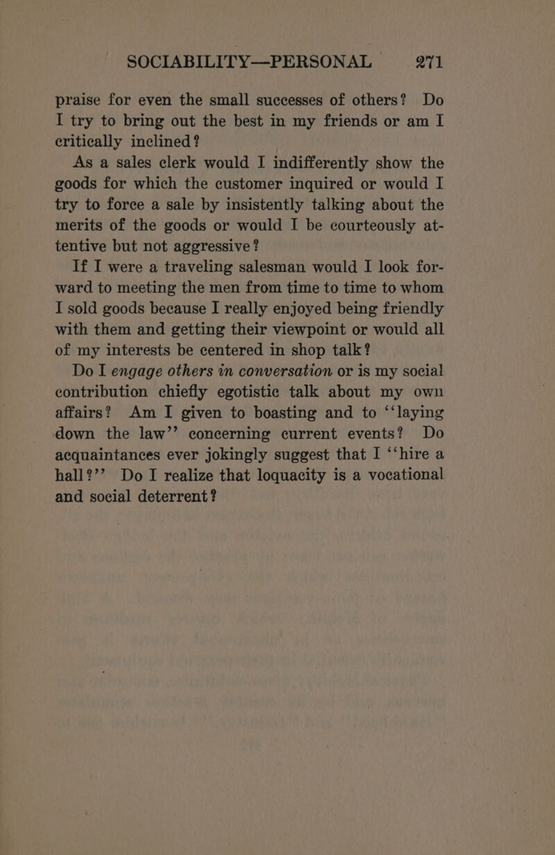 praise for even the small successes of others? Do I try to bring out the best in my friends or am I critically inclined ? As a sales clerk would I indifferently show the goods for which the customer inquired or would I try to force a sale by insistently talking about the merits of the goods or would I be courteously at- tentive but not aggressive ? If I were a traveling salesman would I look for- ward to meeting the men from time to time to whom I sold goods because I really enjoyed being friendly with them and getting their viewpoint or would all of my interests be centered in shop talk? Do I engage others in conversation or is my social contribution chiefly egotistic talk about my own affairs? Am I given to boasting and to ‘‘laying down the law’’ concerning current events? Do acquaintances ever jokingly suggest that I “‘hire a hall?’’ DoT realize that loquacity is a vocational and social deterrent?