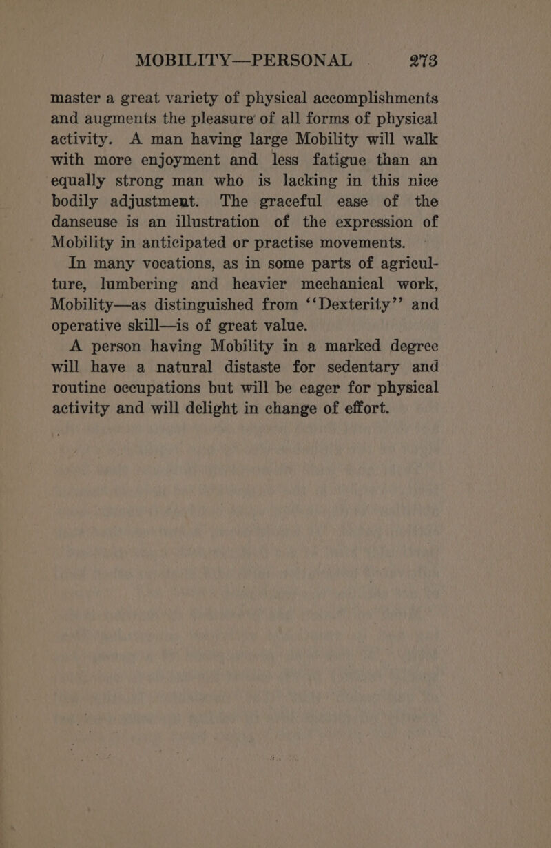 master a great variety of physical accomplishments and augments the pleasure’ of all forms of physical activity. A man having large Mobility will walk with more enjoyment and less fatigue than an equally strong man who is lacking in this nice bodily adjustment. The graceful ease of the danseuse is an illustration of the expression of Mobility in anticipated or practise movements. In many vocations, as in some parts of agricul- ture, lumbering and heavier mechanical work, Mobility—as distinguished from ‘‘Dexterity’’ and operative skill—is of great value. A person having Mobility in a marked degree will have a natural distaste for sedentary and routine occupations but will be eager for physical activity and will delight in change of effort.