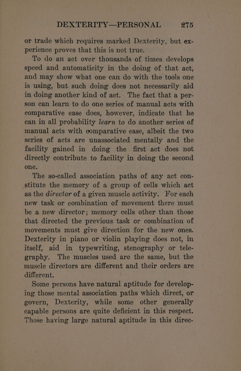 DEXTERITY—PERSONAL Q75 or trade which requires marked Dexterity, but ex- perience proves that this is not true. To do an act over thousands of times develops speed and automaticity in the doing of that act, and may show what one can do with the tools one is using, but such doing does not necessarily aid in doing another kind of act. The fact that a per- son can learn to do one series of manual acts with comparative ease does, however, indicate that he ean in all probability learn to do another series of manual acts with comparative ease, albeit the two series of acts are unassociated mentally and the facility gained in doing the first act does not directly contribute to facility in doing the second one. The so-called association paths of any act con- stitute the memory of a group of cells which act as the director of a given muscle activity. For each new task or combination of movement there must be a new director; memory cells other than those that directed the previous task or combination of movements must give direction for the new ones. Dexterity in piano or violin playing does not, in itself, aid in typewriting, stenography or tele- graphy. The muscles used are the same, but the muscle directors are different and their orders are different. Some persons have natural aptitude for develop- ing those mental association paths which direct, or govern, Dexterity, while some other generally capable persons are quite deficient in this respect. Those having large natural aptitude in this direc-