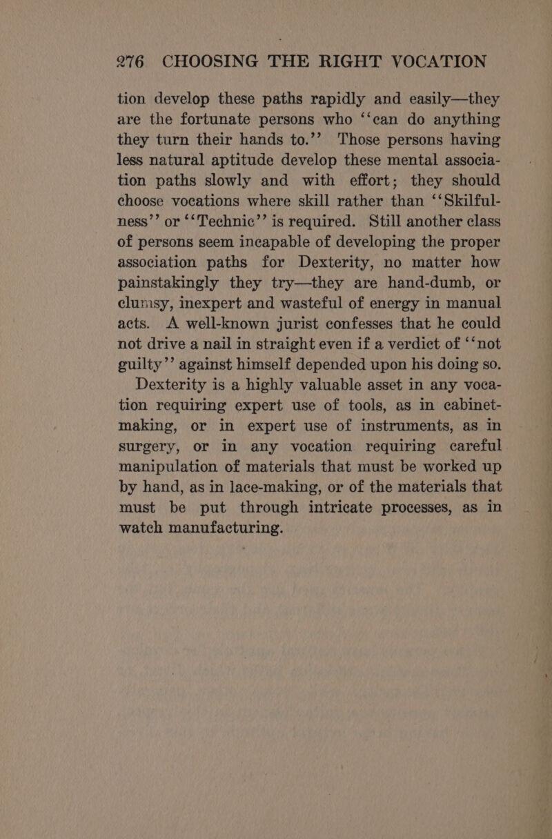 tion develop these paths rapidly and easily—they are the fortunate persons who ‘‘can do anything they turn their hands to.’’ Those persons having less natural aptitude develop these mental associa- tion paths slowly and with effort; they should choose vocations where skill rather than ‘‘Skilful- ness’’ or ‘‘Technic’’ is required. Still another class of persons seem incapable of developing the proper association paths for Dexterity, no matter how painstakingly they try—they are hand-dumb, or clumsy, inexpert and wasteful of energy in manual acts. A well-known jurist confesses that he could not drive a nail in straight even if a verdict of ‘‘not guilty’’ against himself depended upon his doing so. Dexterity is a highly valuable asset in any voca- tion requiring expert use of tools, as in cabinet- making, or in expert use of instruments, as in surgery, or in any vocation requiring careful manipulation of materials that must be worked up by hand, as in lace-making, or of the materials that must be put through intricate processes, as in watch manufacturing.