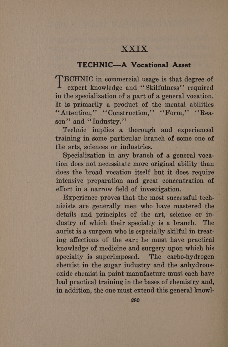 XXIX TECHNIC—A Vocational Asset ECHNIC in commercial usage is that degree of expert knowledge and ‘‘Skilfulness’’ required in the specialization of a part of a general vocation. It is primarily a product of the mental abilities ‘‘Attention,’’ ‘‘Construction,’’ ‘‘Form,’’ ‘‘Rea- son’’ and ‘‘Industry.’’ Technic implies a thorough and experienced training in some particular branch of some one of the arts, sciences or industries. Specialization in any branch of a general voca- tion does not necessitate more original ability than does the broad vocation itself but it does require intensive preparation and great concentration of effort in a narrow field of investigation. Experience proves that the most successful tech- — nicists are generally men who have mastered the details and principles of the art, science or in- dustry of which their specialty is a branch. The aurist is a surgeon who is especially skilful in treat- ing affections of the ear; he must have practical knowledge of medicine and surgery upon which his specialty is superimposed. The carbo-hydrogen chemist in the sugar industry and the anhydrous- oxide chemist in paint manufacture must each have had practical training in the bases of chemistry and, in addition, the one must extend this general knowl-