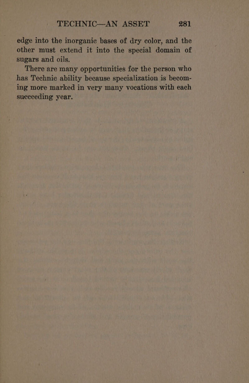 edge into the inorganic bases of dry color, and the other must extend it into the special domain of sugars and oils. There are many opportunities for the person who has Technic ability because specialization is becom- ing more marked in very many vocations with each succeeding year.