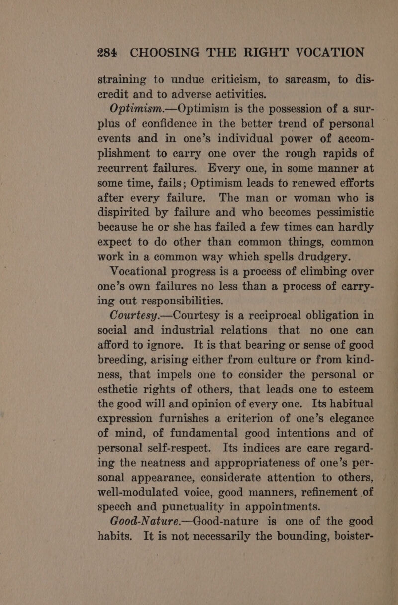 straining to undue criticism, to sarcasm, to dis- credit and to adverse activities. Optimism.—Optimism is the possession of a sur- plus of confidence in the better trend of personal — events and in one’s individual power of accom- plishment to carry one over the rough rapids of recurrent failures. Every one, in some manner at some time, fails; Optimism leads to renewed efforts after every failure. The man or woman who is dispirited by failure and who becomes pessimistic because he or she has failed a few times can hardly expect to do other than common things, common work in a common way which spells drudgery. Vocational progress is a process of climbing over one’s own failures no less than a process of carry- ing out responsibilities. Courtesy.—Courtesy is a reciprocal obligation in social and industrial relations that no one can afford to ignore. It is that bearing or sense of good breeding, arising either from culture or from kind- ness, that impels one to consider the personal or esthetic rights of others, that leads one to esteem the good will and opinion of every one. Its habitual expression furnishes a criterion of one’s elegance of mind, of fundamental good intentions and of personal self-respect. Its indices are care regard- ing the neatness and appropriateness of one’s per- sonal appearance, considerate attention to others, well-modulated voice, good manners, refinement of speech and punctuality in appointments. Good-Nature.—Good-nature is one of the good habits. It is not necessarily the bounding, boister-