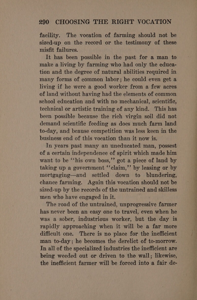 facility. The vocation of farming should not be sized-up on the record or the testimony of these misfit failures. It has been possible in the past for a man to make a living by farming who had only the educa- tion and the degree of natural abilities required in many forms of common labor; he could even get a living if he were a good worker from a few acres of land without having had the elements of common school education and with no mechanical, scientific, technical or artistic training of any kind. This has been possible because the rich virgin soil did not demand scientific feeding as does much farm land to-day, and beause competition was less keen in the business end of this vocation than it now is. In years past many an uneducated man, possest of a certain independence of spirit which made him want to be ‘‘his own boss,’’ got a piece of land by taking up a government ‘‘claim,’’ by leasing or by mortgaging—and settled down to blundering, chance farming. Again this vocation should not be sized-up by the records of the untrained and skilless men who have engaged in it. The road of the untrained, unprogressive farmer has never been an easy one to travel, even when he was a sober, industrious worker, but the day is rapidly approaching when it will be a far more difficult one. There is no place for the inefficient man to-day; he becomes the derelict of to-morrow. In all of the specialized industries the inefficient are being weeded out or driven to the wall; likewise, the inefficient farmer will be forced into a fair de-