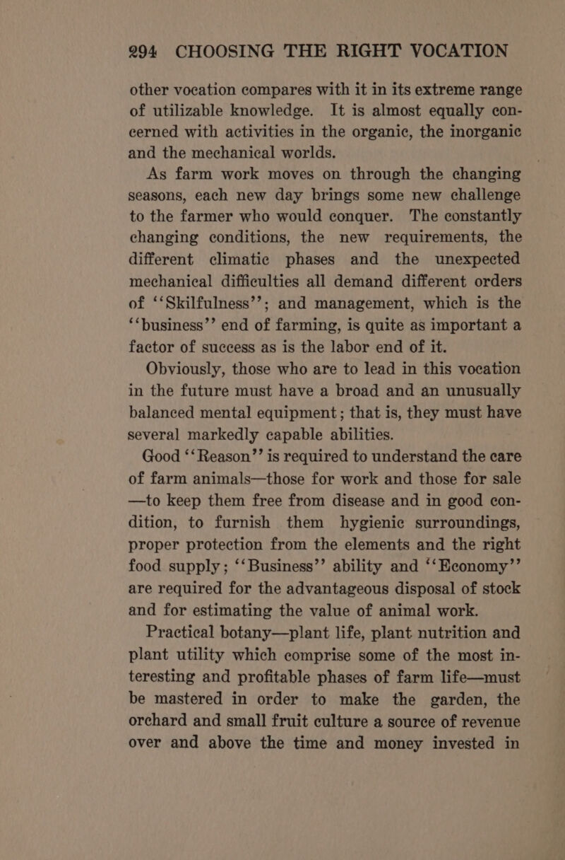 other vocation compares with it in its extreme range of utilizable knowledge. It is almost equally con- cerned with activities in the organic, the inorganic and the mechanical worlds. As farm work moves on through the changing seasons, each new day brings some new challenge to the farmer who would conquer. The constantly changing conditions, the new requirements, the different climatic phases and the unexpected mechanical difficulties all demand different orders of ‘‘Skilfulness’’; and management, which is the ‘“business’’ end of farming, is quite as important a factor of success as is the labor end of it. Obviously, those who are to lead in this vocation in the future must have a broad and an unusually balanced mental equipment; that is, they must have several markedly capable abilities. Good ‘‘Reason’’ is required to understand the care of farm animals—those for work and those for sale —to keep them free from disease and in good con- dition, to furnish them hygienic surroundings, proper protection from the elements and the right food supply; ‘‘Business’’ ability and ‘‘Economy’’ are required for the advantageous disposal of stock and for estimating the value of animal work. Practical botany—plant life, plant nutrition and plant utility which comprise some of the most in- teresting and profitable phases of farm life—must be mastered in order to make the garden, the orchard and small fruit culture a source of revenue over and above the time and money invested in