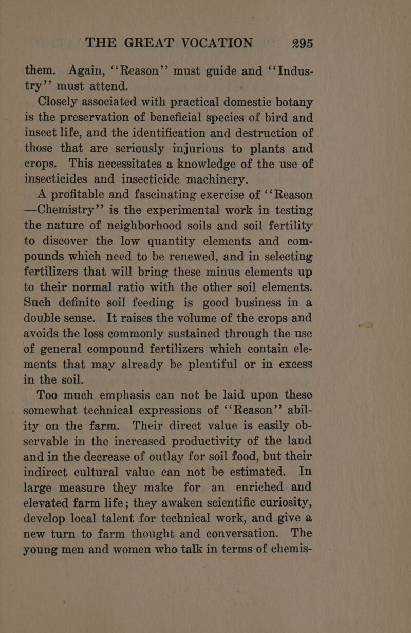 them. Again, ‘‘Reason’’ must guide and ‘‘Indus- try’’ must attend. Closely associated with practical Thea botany is the preservation of beneficial species of bird and insect life, and the identification and destruction of those that are seriously injurious to plants and crops. This necessitates a knowledge of the use of insecticides and insecticide machinery. A profitable and fascinating exercise of ‘‘Reason —Chemistry’’ is the experimental work in testing the nature of neighborhood soils and soil fertility to discover the low quantity elements and com- pounds which need to be renewed, and in selecting fertilizers that will bring these minus elements up to their normal ratio with the other soil elements. Such definite soil feeding is good business in a double sense. It raises the volume of the crops and avoids the loss commonly sustained through the use of general compound fertilizers which contain ele- ments that may already be plentiful or in excess in the soil. Too much emphasis can not be laid upon these somewhat technical expressions of ‘‘Reason’’ abil- ity on the farm. Their direct value is easily ob- servable in the increased productivity of the land and in the decrease of outlay for soil food, but their indirect cultural value can not be estimated. In large measure they make for an enriched and elevated farm life; they awaken scientific curiosity, develop local talent for technical work, and give a new turn to farm thought and conversation. The young men and women who talk in terms of chemis-