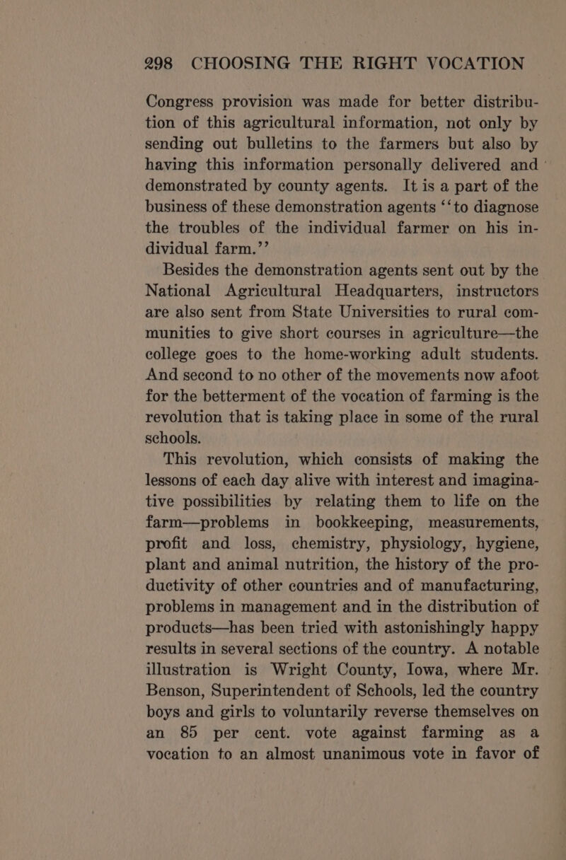 Congress provision was made for better distribu- tion of this agricultural information, not only by sending out bulletins to the farmers but also by having this information personally delivered and ° demonstrated by county agents. It is a part of the business of these demonstration agents ‘‘to diagnose the troubles of the individual farmer on his in- dividual farm.’’ Besides the demonstration agents sent out by the National Agricultural Headquarters, instructors are also sent from State Universities to rural com- munities to give short courses in agriculture—the college goes to the home-working adult students. And second to no other of the movements now afoot for the betterment of the vocation of farming is the revolution that is taking place in some of the rural schools. This revolution, which consists of making the lessons of each day alive with interest and imagina- tive possibilities by relating them to life on the farm—problems in bookkeeping, measurements, profit and loss, chemistry, physiology, hygiene, plant and animal nutrition, the history of the pro- ductivity of other countries and of manufacturing, problems in management and in the distribution of products—has been tried with astonishingly happy results in several sections of the country. A notable illustration is Wright County, lowa, where Mr. Benson, Superintendent of Schools, led the country boys and girls to voluntarily reverse themselves on an 85 per cent. vote against farming as a vocation to an almost unanimous vote in favor of