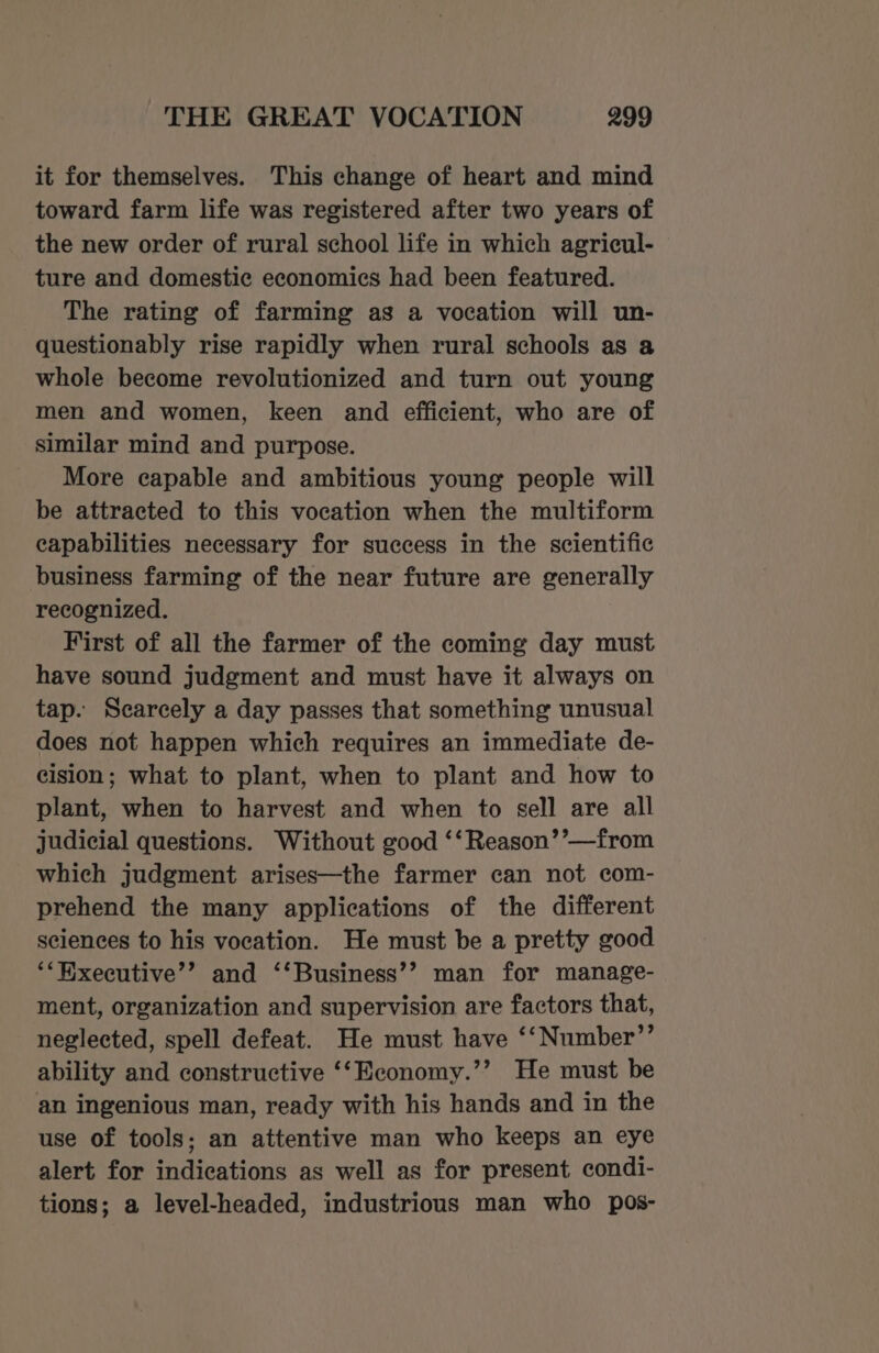 it for themselves. This change of heart and mind toward farm life was registered after two years of the new order of rural school life in which agricul- ture and domestic economics had been featured. The rating of farming as a vocation will un- questionably rise rapidly when rural schools as a whole become revolutionized and turn out young men and women, keen and efficient, who are of similar mind and purpose. More capable and ambitious young people will be attracted to this vocation when the multiform capabilities necessary for success in the scientific business farming of the near future are generally recognized. First of all the farmer of the coming day must have sound judgment and must have it always on tap. Scarcely a day passes that something unusual does not happen which requires an immediate de- cision; what to plant, when to plant and how to plant, when to harvest and when to sell are all judicial questions. Without good ‘‘Reason’’—from which judgment arises—the farmer can not com- prehend the many applications of the different sciences to his vocation. He must be a pretty good ‘*Hixecutive’’ and ‘‘Business’’ man for manage- ment, organization and supervision are factors that, neglected, spell defeat. He must have ‘‘Number’’ ability and constructive ‘‘Economy.’’ He must be an ingenious man, ready with his hands and in the use of tools; an attentive man who keeps an eye alert for indications as well as for present condi- tions; a level-headed, industrious man who pos-