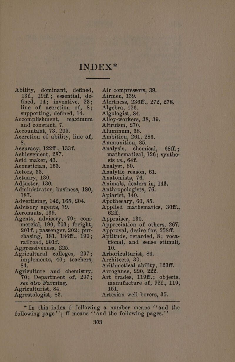 Ability, dominant, defined, 13f., 19ff.; essential, de- fined, 14; inventive, 23; line of accretion of, 8; supporting, defined, 14. Accomplishment, maximum and constant, 7. Accountant, 73, 205. Accretion of ability, line of, 8 Aceuracy, 122ff., 133f. Achievement, 287. Acid maker, 43. Acoustician, 163. Actors, 33. Actuary, 130. Adjuster, 130. Administrator, business, 180, 187. Advertising, 142, 165, 204. Advisory agents, 79. Aeronauts, 139. Agents, advisory, 79; com- mercial, 190, 203; freight, 201f.; passenger, 202; pur- chasing, 181, 186ff., 190; railroad, 201f. Aggressiveness, 225. Agricultural colleges, 297; implements, 40; teachers, 84. Agriculture and chemistry, 70; Department of, 297; see also Farming. Agriculturist, 84. Air compressors, 39. Airmen, 139. Alertness, 236ff., 272, 278. Algebra, 126. Algologist, 84. Alloy-workers, 38, 39. Altruism, 270. Aluminum, 38. Ambition, 261, 283. Ammunition, 85. Analysis, chemical, 68ff.; mathematical, 126; synthe- sis vs., 64f. Analyst, 80. Analytic reason, 61. Anatomists, 76. Animals, dealers in, 143. Anthropologists, 76. Apiarist, 140. Apothecary, 60, 85. Applied mathematics, 30ff., 62 ff. Appraiser, 130. Appreciation of others, 267. Approval, desire for, 258ff. Aptitude, retarded, 8; voca- tional, and sense stimuli, 10. Arboriculturist, 84. Architects, 30. Arithmetical ability, 123ff. Arrogance, 220, 222. Art trades, 119ff.; objects, manufacture of, 92f., 119, 151.