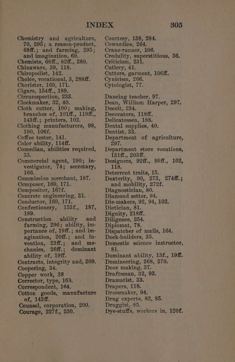 Chemistry and agriculture, 70, 295; a reason-product, 68ff.; and farming, 295; and imagination, 69. Chemists, 68ff., 82ff., 280. Chinaware, 39, 118. Chiropodist, 142. Choice, vocational, 3, 288ff. Chorister, 169, 171. Cigars, 154ff., 189. Cireumspection, 233. Clockmaker, 32, 40. branches of, 101ff., 119ff., 143ff. ; . printers, 102. Clothing manufacturers, 98, 100, 106f. Coffee tester, 141. Color ability, 114ff. Comedian, abilities required, 33. Commercial agent, 190; in- vestigator, 74; secretary, 166. Commission merchant, 187. Composer, 169, 171. Compositor, 167f. Conerete engineering, 31. Conductor, 169, 171. Confectionery, 153f., 187, 189. Construction ability and farming, 296; ability, im- portance of, 19ff.; and im- agination, 20ff.; and in- vention, 23ff.; and me- chanies, 26ff.; dominant ability of, 19ff. Contracts, integrity and, 209. Coopering, 34. Copper work, 38 Corrector, type, 163. Correspondent, 164. Cotton goods, manufacture of, 143ff. Counsel, corporation, 200. Courage, 227f., 230. 305 Courtesy, 138, 284. Cowardice, 264. Crane-runner, 106. Credulity, superstitious, 56. Criticism, 231. Cutlery, 41. Cutters, garment, 106ff. Cynicism, 266. Cytologist, 77. Dancing teacher, 97. Dean, William Harper, 297. Deceit, 234. Decorators, 118ff. Delicatessen, 188. Dental supplies, 40. Dentist, 33. Department of Bee saitite, 297. Department store vocations, 131ff., 203 ff. Designers, 92ff., 99ff., 102, 118. Deterrent traits, 15. Dexterity, 90, 273, 27448. ; and mobility, 2728. Diagnostician, 80. Diamond setter, 94. Die-makers, 92, 94, 102. Dietician, 81. Dignity, 218ff. Diligence, 254. Diplomat, 78. Dispatcher of mails, 164. Dock-builders, 35. Domestic science instructor, 81. Domineering, 268, 270. Door making, 37. Draftsman, 32, 93. Dramatist, 33. Drapers, 118. Dressmaker, 94. Drug experts, 82, 85. Druggist, 85. Dye-stuffs, workers in, 120f.