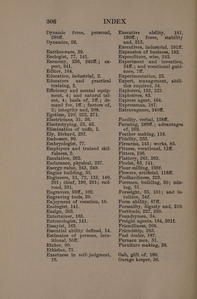 Dynamie 286ff. Dynamics, 26. force, personal, Earthenware, 39. Keologist, 77, 141. Economy, 236, 240ff.; ex- pert, 241. Editor, 164. Education, industrial, 2. Edueators and _ practical training, 2. Efficiency and mental equip- ment, 4; and natural tal- ent, 4; basis of, 1ff.; de- mand for, 1ff.; factors of, 2; integrity and, 208. Egotism, 220, 222, 271. Electricians, 31, 36. Electrotyping, 35, 45. Elimination of unfit, 1. Ely, Richard, 23f. Embosser, 99. Embryologist, 77. Employers and trained skil- fulness, 2. Emulation, 262. Endurance, physical, 227. Energy-value, 243, 249. Engine building, 35. Engineers, 31, 72, 133, 140, 201; chief, 190, 201; rail- road, 201. Engravers, 93ff., 102. Enjoyment of vocation, 16. Enologist, 141. Ensign, 205. Entertainer, 163. Entomologist, 141. Essayist, 163. Essential ability defined, 14. Estimates of persons, intu- itional, 56ff. Etcher, 99. Ethician, 75. 16. Executive ability, 181, ) 190ff.; force, stability and, 215. Executives, industrial, 191ff. Expansion of business, 182. Expenditure, wise, 243. Experiment and invention, 24ff.; and vocational guid- ance, 7ff. Experimentation, 25. Expert, management, abili- ties required, 34. Explorers, 133, 223. Explosives, 85. Express agent, 164. Expressman, 187. Extravagance, 240ff. Facility, verbal, 158ff. . Farming, 289ff.; advantages of, 293. Feather making, 118. Fidelity, 255. Firearms, 143; works, 85. Fitness, vocational, 11ff. Fitters, 106. Fiattery, 261, 263. Florist, 85, 141. Flour-milling, 156f. Flowers, artificial, 118ff. Foolhardiness, 229. Foremen, building, 30; min- ing, 31. Foresight, 55, 181; and in- Form ability, 87ff. Formality, dignity and, 219. Fortitude, 227, 230. Foundrymen, 34. Freight agents, 164, 201f. Friendliness, 268. Friendship, 285. Fuel dealer, 187. Furnace men, 51. Furniture making, 38. Gab, gift of, 160. Garage keeper, 36. a a