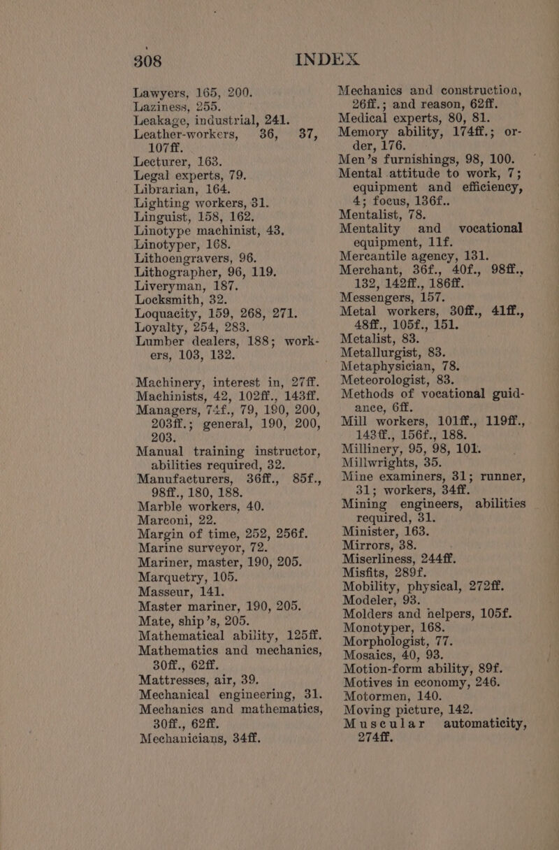 Lawyers, 165, 200. Laziness, 255. Leakage, industrial, 241. Leather-workers, 36, 37, 107 ff. Lecturer, 163. Legal experts, 79. Librarian, 164. Lighting workers, 31. Linguist, 158, 162. Linotype machinist, 43. Linotyper, 168. Lithoengravers, 96. Lithographer, 96, 119. Liveryman, 187. Locksmith, 32. Loquacity, 159, 268, 271. Loyalty, 254, 283. Lumber dealers, 188; work- ers, 103, 132. Machinery, interest in, 27ff. Machinists, 42, 102ff., 143ff. Managers, 74f., 79, 190, 200, 203ff.; general, 190, 200, 203. — Manual training instructor, abilities required, 32. Manufacturers, 36ff., 98ff., 180, 188. Marble workers, 40. Marconi, 22. Margin of time, 252, 256f. Marine surveyor, 72. Mariner, master, 190, 205. Marquetry, 105. Masseur, 141. Master mariner, 190, 205. Mate, ship’s, 205. Mathematical ability, 125ff. Mathematics and mechanics, 30ff., 62ff. Mattresses, air, 39. Mechanical engineering, 31. Mechanics and mathematics, 30ff., 62ff. Mechanicians, 34ff. 85f., Mechanics and construction, 26ff.; and reason, 62ff. Medical experts, 80, 81. Memory ability, 174ff.; or- der, 276.) Men’s furnishings, 98, 100. Mental .attitude to work, 7; equipment and efficiency, 4; focus, 136f.. Mentalist, 78. Mentality and _ vocational equipment, 11f. Mercantile agency, 131. Merchant, 36f., 40f., 98ff., 132, 142ff., 186ff. Messengers, 157. Metal workers, 30ff., 41ff., 48ff., 105f., 151. Metalist, 83. Metallurgist, 83. Metaphysician, 78. Meteorologist, 83. Methods of vocational guid- ance, 6ff. Mill workers, 101ff., 119ff., 143¢f., 156f., 188. Millinery, 95, 98, 101. Millwrights, 35. Mine examiners, 31; runner, 31; workers, 34ff. Mining engineers, abilities required, 31. Minister, 163. Mirrors, 38. Miserliness, 244ff. Misfits, 289f. Mobility, physical, 272ff. Modeler, 93. Molders and helpers, 105f. Monotyper, 168. Morphologist, 77. Mosaies, 40, 93. Motion-form ability, 89f. Motives in economy, 246. Motormen, 140. Moving picture, 142. Muscular automaticity, 274 ff.