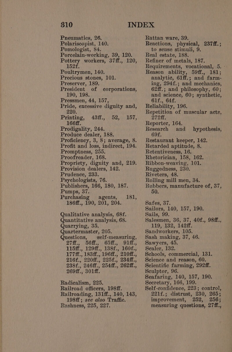 Pneumatics, 26. Polariscopist, 140. Pomologist, 84. Porcelain-working, 39, 120. Pottery workers, 37ff., 120, 152f. Poultrymen, 140. Precious stones, 101. Preserver, 189. President of corporations, 190, 198. Pressmen, 44, 157, Pride, excessive dignity and, 220. 43ff., 52, 157, Produce dealer, 188. Proficiency, 3, 8; average, 8. Profit and loss, indirect, 194. Promptness, 255. Proofreader, 168. Propriety, dignity and, 219. Provision dealers, 142. Prudence, 233. Psychologists, 76. Publishers, 166, 180, 187. Pumps, 37. Purchasing agents, 186ff., 190, 201, 204. 181, Qualitative analysis, 68f. Quantitative analysis, 68. Quarrying, 35. Quartermaster, 205. Questions, —self-measuring, 27ff., 56ff., 65ff., 91ff., 115ff., 129ff., 138f., 160f., 177ff., 183ff., 196ff., 210ff., 216f., 220ff., 225f., 2344f., 238f., 246ff., 254ff., 262ff., 269ff., 301ff. Radicalism, 225. Railroad officers, 198ff. Railroading, 131ff., 140, 143, 198ff; see also Traffic. Rashness, 225, 227. Rattan ware, 39. Reactions, physical, 237ff.; to sense stimuli, 9. Real estate, 188. Refiner of metals, 187. Requirements, vocational, 5. - Reason ability, 59ff., 181; analytic, 61ff.; and farm- ing, 294f.; and mechanics, 62ff.; and philosophy, 60; and science, 60; synthetic, 61f., 64f. Reliability, 196. Repetition of muscular acts, 272ff. Reporter, 164. Research and _ hypothesis, 6of. Restaurant keeper, 142. Retarded aptitude, 8. Retentiveness, 16. Rhetorician, 158, 162. Ribbon-weaving, 101. Ruggedness, 230. Riveters, 48. Rolling mill men, 34. Rubbers, manufacture of, 37, Safes, 37. Sailors, 140, 157, 190. Sails, 99. Salesmen, 36, 37, 40f., 98ff., 119, 132, 142ff. Sandworkers, 105. Sash making, 37, 46. Sawyers, 45. Sealer, 132. Schools, commercial, 131. Science and reason, 60. Scientific farming, 292ff. Sculptor, 96. Seafaring, 140, 157, 190. Secretary, 166, 199. Self-confidence, 223; control, 221f.; distrust, 230, 265; improvement, 252, 256; measuring questions, 27ff.,