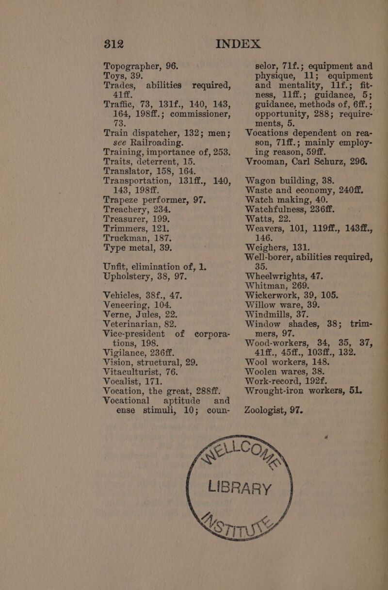 Topographer, 96. Toys, 39. Trades, 41 ff. Traffic, 73, 131f., 140, 143, 164, 198ff.; commissioner, 73. Train dispatcher, 132; men; see Railroading. Training, importance of, 253. Traits, deterrent, 15. Translator, 158, 164. Transportation, 131ff., 140, 143, 198ff. Trapeze performer, 97. Treachery, 234. Treasurer, 199. Trimmers, 121. Truckman, 187. Type metal, 39. abilities required, Unfit, elimination of, 1. Upholstery, 38, 97. Vehicles, 38f., 47. Veneering, 104. Verne, Jules, 22. Veterinarian, 82. Vice-president of corpora- tions, 198. Vigilance, 236ff. Vision, structural, 29. Vitaculturist, 76. Voealist, 171. Vocation, the great, 288ff. Vocational aptitude and ense stimuli, 10; coun- selor, 71f.; equipment and physique, 11; equipment and mentality, llf.; fit- ness, l1ff.; guidance, 5; guidance, methods of, 6ff. ; ments, 5. Vocations dependent on rea- son, 71ff.; mainly employ- ing reason, 59ff. Vrooman, Carl Schurz, 296. Wagon building, 38. Waste and economy, 240ff. Watch making, 40. Watchfulness, 236ff. Watts, 22. 146. Weighers, 131. Well-borer, abilities required, 35. Wheelwrights, 47. Whitman, 269. Wickerwork, 39, 105. Willow ware, 39. Windmills, 37. Window shades, 38; trim- mers, 97. Wood-workers, 34, 35, 37, 41ff., 45ff., 103ff., 132. Wool workers, 148. Woolen wares, 38. Work-record, 192f. Wrought-iron workers, 51. Zoologist, 97.