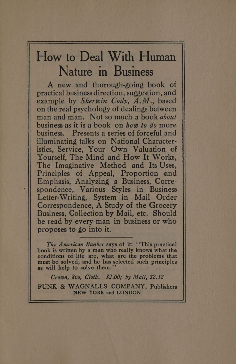 | How to Deal With Human Nature in Business A new and thorough-going book of practical business direction, suggestion, and example by Sherwin Cody, A.M., based on the real psychology of dealings between man and man. Not so much a book about business as it is a book on how to do more business. Presents a series of forceful and illuminating talks on National Character- istics, Service, Your Own Valuation of Yourself, The Mind and How It Works, The Imaginative Method and Its Uses, Principles of Appeal, Proportion and Emphasis, Analyzing a Business, Corre- spondence, Various Styles in Business Letter-Writing, System in Mail Order Correspondence, A Study of the Grocery Business, Collection by Mail, etc. Should be read by every man in business or who proposes to go into it. The American Banker says of it: ‘‘This practical book is written by a man who really knows what the conditions of life are, what are the problems that must be solved, and he has selected such principles as will help to solve them.’’ FUNK &amp; WAGNALLS COMPANY, Publishers