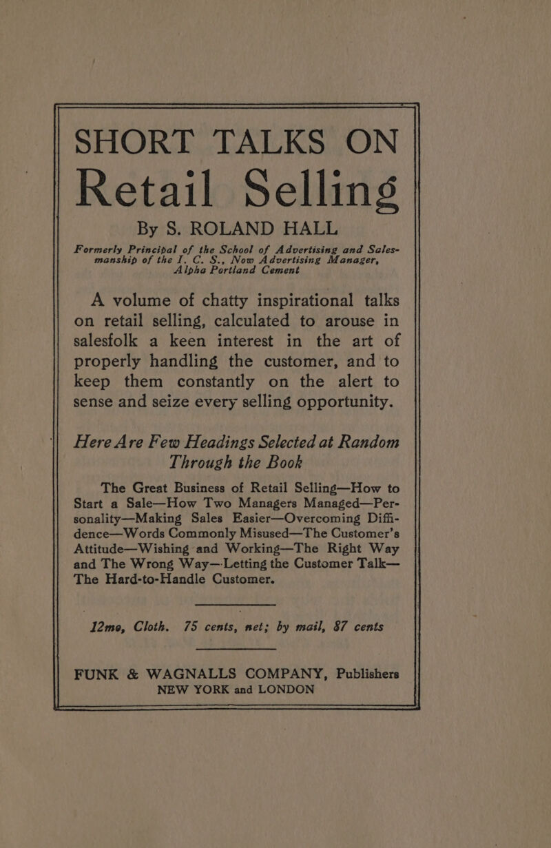 SHORT TALKS ON Retail Selling By S. ROLAND HALL Formerly rt qa the School of Advertising and Sales- manship of the I. C. §., Now Advertising Manager, Alpha Portland Cement A volume of chatty inspirational talks on retail selling, calculated to arouse in salesfolk a keen interest in the art of properly handling the customer, and to keep them constantly on the alert to sense and seize every selling opportunity. Here Are Few Headings Selected at Random Through the Book The Great Business of Retail Selling—How to Start a Sale—How Two Managers Managed—Per- sonality—Making Sales Easier—Overcoming Diffi- dence—Words Commonly Misused—The Customer’s Attitude—Wishing and Working—The Right Way and The Wrong Way—Letting the Customer Talk— The Hard-to-Handle Customer. FUNK & WAGNALLS COMPANY, Publishers