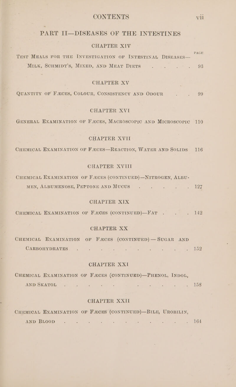 PART II—DISEASES OF THE INTESTINES CHAPTER XIV PAGE Test MEALS FOR THE INVESTIGATION OF INTESTINAL DISEASES— MILK, SCHMIDT’S, MIXED, AND MEAT DIETS ; ; é » » 93 CHAPTER XV QUANTITY OF F CES, COLOUR, CONSISTENCY AND ODOUR : : 99 CHAPTER XVI GENERAL EXAMINATION OF F®CES, MACROSCOPIC AND MICROSCOPIC 110 CHAPTER XVII CHEMICAL EXAMINATION OF F4&amp;CES—REACTION, WATER AND SOLIDS 116 CHAPTER XVIII CHEMICAL EXAMINATION OF F 4CES (CONTINUED)—NITROGEN, ALBU- MEN, ALBUMENOSE, PEPTONE AND MucUS 3 : , , . 227 CHAPTER XIX CHEMICAL EXAMINATION OF FACES (CONTINUED)—FAT . A . 142 CHAPTER XX CHEMICAL EXAMINATION OF FACES (CONTINUED)— SUGAR AND CARBOHYDRATES : 5 ; : ; : : : ‘ a CHAPTER XXI CHEMICAL EXAMINATION OF FACES (CONTINUED)—PHENOL, INDOL, AND SKATOL . ; ; : : : . ; P . 15s CHAPTER XXII CHEMICAL EXAMINATION OF FACES (CONTINUED)—BILE, UROBILIN, AND BLOOD ; : , ; : , ; : : ; , Ios