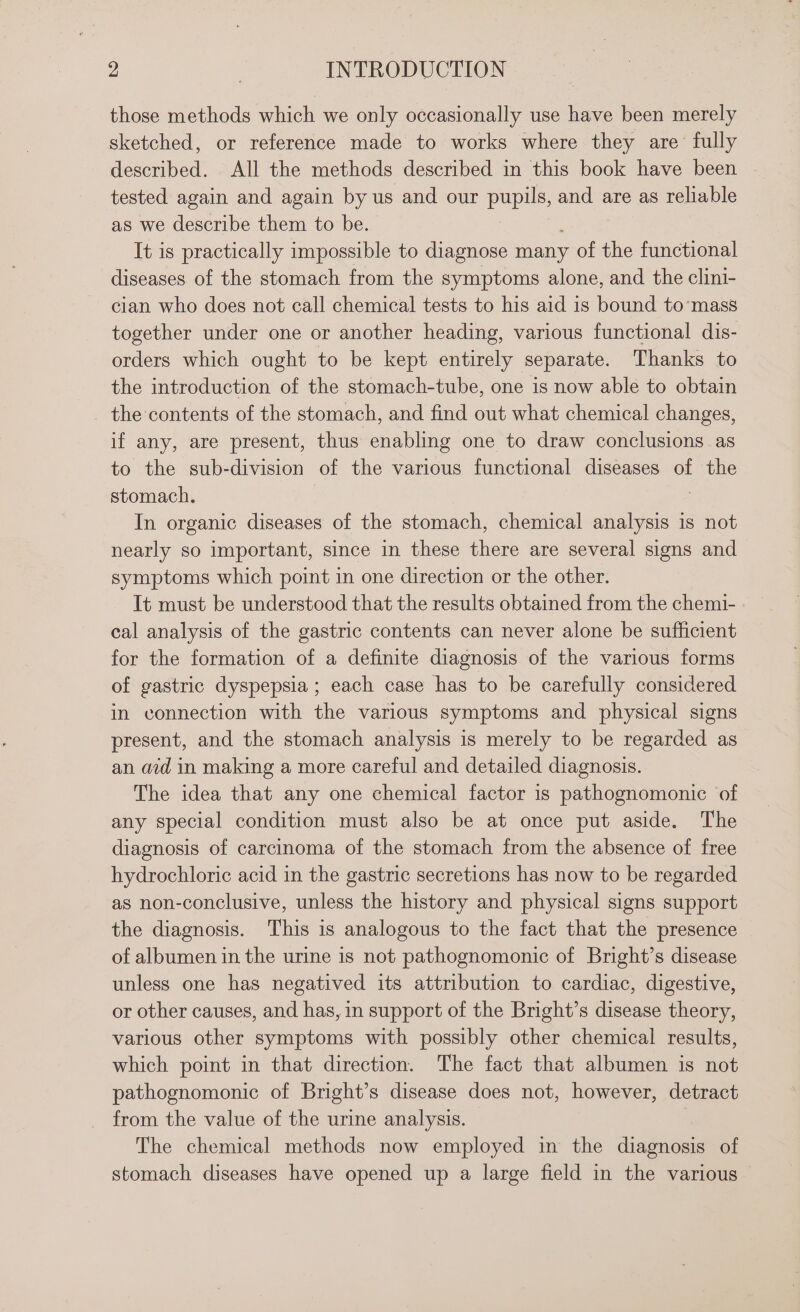 those methods which we only occasionally use have been merely sketched, or reference made to works where they are fully described. All the methods described in this book have been tested again and again by us and our pupils, and are as reliable as we describe them to be. , It is practically impossible to diagnose many of the functional diseases of the stomach from the symptoms alone, and the clini- cian who does not call chemical tests to his aid is bound to’mass together under one or another heading, various functional dis- orders which ought to be kept entirely separate. Thanks to the introduction of the stomach-tube, one is now able to obtain the contents of the stomach, and find out what chemical changes, if any, are present, thus enabling one to draw conclusions as to the sub-division of the various functional diseases of the stomach. | In organic diseases of the stomach, chemical analysis is not nearly so important, since in these there are several signs and symptoms which point in one direction or the other. It must be understood that the results obtained from the chemi- cal analysis of the gastric contents can never alone be sufficient for the formation of a definite diagnosis of the various forms of gastric dyspepsia ; each case has to be carefully considered in connection with the various symptoms and physical signs present, and the stomach analysis is merely to be regarded as an aid in making a more careful and detailed diagnosis. The idea that any one chemical factor is pathognomonic of any special condition must also be at once put aside. The diagnosis of carcinoma of the stomach from the absence of free hydrochloric acid in the gastric secretions has now to be regarded as non-conclusive, unless the history and physical signs support the diagnosis. This is analogous to the fact that the presence of albumen in the urine is not pathognomonic of Bright’s disease unless one has negatived its attribution to cardiac, digestive, or other causes, and has, in support of the Bright’s disease theory, various other symptoms with possibly other chemical results, which point in that direction. The fact that albumen is not pathognomonic of Bright’s disease does not, however, detract from the value of the urine analysis. The chemical methods now employed in the diagnosis of stomach diseases have opened up a large field in the various