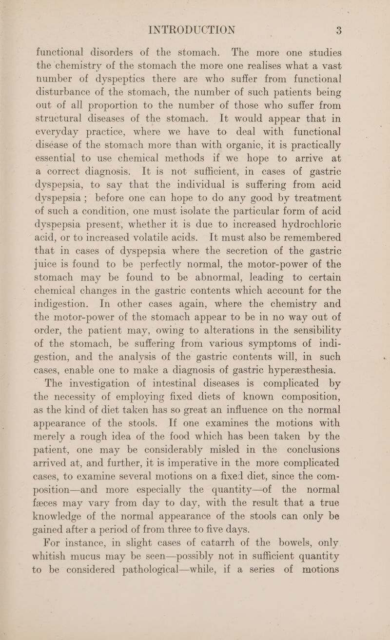 functional disorders of the stomach. The more one studies the chemistry of the stomach the more one realises what a vast number of dyspeptics there are who suffer from functional disturbance of the stomach, the number of such patients being out of all proportion to the number of those who suffer from structural diseases of the stomach. It would appear that in everyday practice, where we have to deal with functional diséase of the stomach more than with organic, it is practically essential to use chemical methods 1f we hope to arrive at a correct diagnosis. It is not sufficient, in cases of gastric dyspepsia, to say that the individual is suffering from acid dyspepsia ; before one can hope to do any good by treatment of such a condition, one must isolate the particular form of acid dyspepsia present, whether it 1s due to increased hydrochloric acid, or to increased volatile acids. It must also be remembered that in cases of dyspepsia where the secretion of the gastric juice is found to be perfectly normal, the motor-power of the stomach may be found to be abnormal, leading to certain chemical changes in the gastric contents which account for the indigestion. In other cases again, where the chemistry and the motor-power of the stomach appear to be in no way out of order, the patient may, owing to alterations in the sensibility of the stomach, be suffering from various symptoms of indi- gestion, and the analysis of the gastric contents will, in such cases, enable one to make a diagnosis of gastric hyperesthesia. The investigation of intestinal diseases 1s complicated by the necessity of employing fixed diets of known composition, as the kind of diet taken has so great an influence on the normal appearance of the stools. If one examines the motions with merely a rough idea of the food which has been taken by the patient, one may be considerably misled in the conclusions arrived at, and further, it is imperative in the more complicated cases, to examine several motions on a fixed diet, since the com- position—and more especially the quantity—of the normal feeces may vary from day to day, with the result that a true knowledge of the normal appearance of the stools can only be gained after a period of from three to five days. For instance, in shght cases of catarrh of the bowels, only whitish mucus may be seen—possibly not in sufficient quantity to be considered pathological—while, if a series of motions