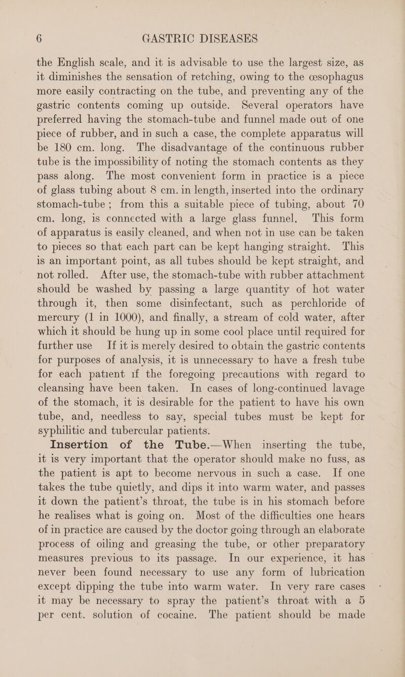 the English scale, and it is advisable to use the largest size, as it diminishes the sensation of retching, owing to the cesophagus more easily contracting on the tube, and preventing any of the gastric contents coming up outside. Several operators have preferred having the stomach-tube and funnel made out of one piece of rubber, and in such a case, the complete apparatus will be 180 cm. long. The disadvantage of the continuous rubber tube is the impossibility of noting the stomach contents as they pass along. The most convenient form in practice is a piece of glass tubing about 8 cm. in length, inserted into the ordinary stomach-tube ; from this a suitable piece of tubing, about 70 cm. long, is connected with a large glass funnel. This form of apparatus is easily cleaned, and when not in use can be taken to pieces so that each part can be kept hanging straight. This is an important point, as all tubes should be kept straight, and not rolled. After use, the stomach-tube with rubber attachment should be washed by passing a large quantity of hot water through it, then some disinfectant, such as perchloride of mercury (1 in 1000), and finally, a stream of cold water, after which it should be hung up in some cool place until required for further use If it is merely desired to obtain the gastric contents for purposes of analysis, it is unnecessary to have a fresh tube for each patient if the foregoing precautions with regard to cleansing have been taken. In cases of long-continued lavage of the stomach, it is desirable for the patient to have his own tube, and, needless to say, special tubes must be kept for syphilitic and tubercular patients. | Insertion of the Tube.—When inserting the tube, it is very important that the operator should make no fuss, as the patient is apt to become nervous in such a case. If one takes the tube quietly, and dips it into warm water, and passes it down the patient’s throat, the tube is in his stomach before he realises what is going on. Most of the difficulties one hears of in practice are caused by the doctor going through an elaborate process of oiling and greasing the tube, or other preparatory measures previous to its passage. In our experience, it has never been found necessary to use any form of lubrication except dipping the tube into warm water. In very rare cases it may be necessary to spray the patient’s throat with a 5 per cent. solution of cocaine. The patient should be made