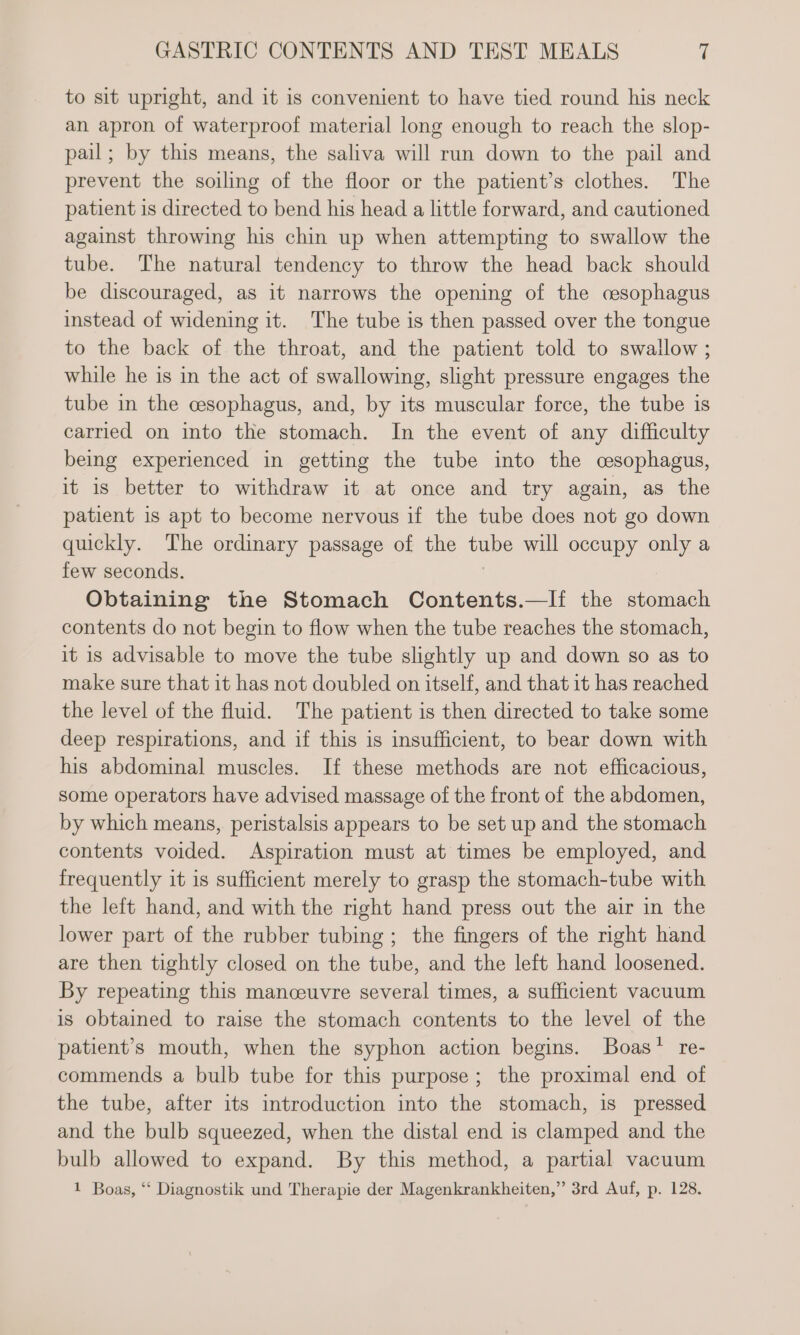 to sit upright, and it is convenient to have tied round his neck an apron of waterproof material long enough to reach the slop- pail; by this means, the saliva will run down to the pail and prevent the soiling of the floor or the patient’s clothes. The patient is directed to bend his head a little forward, and cautioned against throwing his chin up when attempting to swallow the tube. The natural tendency to throw the head back should be discouraged, as it narrows the opening of the cesophagus instead of widening it. The tube is then passed over the tongue to the back of the throat, and the patient told to swallow ; while he is in the act of swallowing, slight pressure engages the tube in the cesophagus, and, by its muscular force, the tube is carried on into the stomach. In the event of any difficulty being experienced in getting the tube into the cesophagus, it is better to withdraw it at once and try again, as the patient is apt to become nervous if the tube does not go down quickly. The ordinary passage of the tube will occupy only a few seconds. Obtaining the Stomach Contents.—If the stomach contents do not begin to flow when the tube reaches the stomach, it is advisable to move the tube slightly up and down so as to make sure that it has not doubled on itself, and that it has reached the level of the fluid. The patient is then directed to take some deep respirations, and if this is insufficient, to bear down with his abdominal muscles. If these methods are not efficacious, some operators have advised massage of the front of the abdomen, by which means, peristalsis appears to be set up and the stomach contents voided. Aspiration must at times be employed, and frequently it is sufficient merely to grasp the stomach-tube with the left hand, and with the right hand press out the air in the lower part of the rubber tubing ; the fingers of the right hand are then tightly closed on the tube, and the left hand loosened. By repeating this manceuvre several times, a sufficient vacuum is obtained to raise the stomach contents to the level of the patient’s mouth, when the syphon action begins. Boas’ re- commends a bulb tube for this purpose; the proximal end of the tube, after its introduction into the stomach, is pressed and the bulb squeezed, when the distal end is clamped and the bulb allowed to expand. By this method, a partial vacuum 1 Boas, “‘ Diagnostik und Therapie der Magenkrankheiten,” 3rd Auf, p. 128.