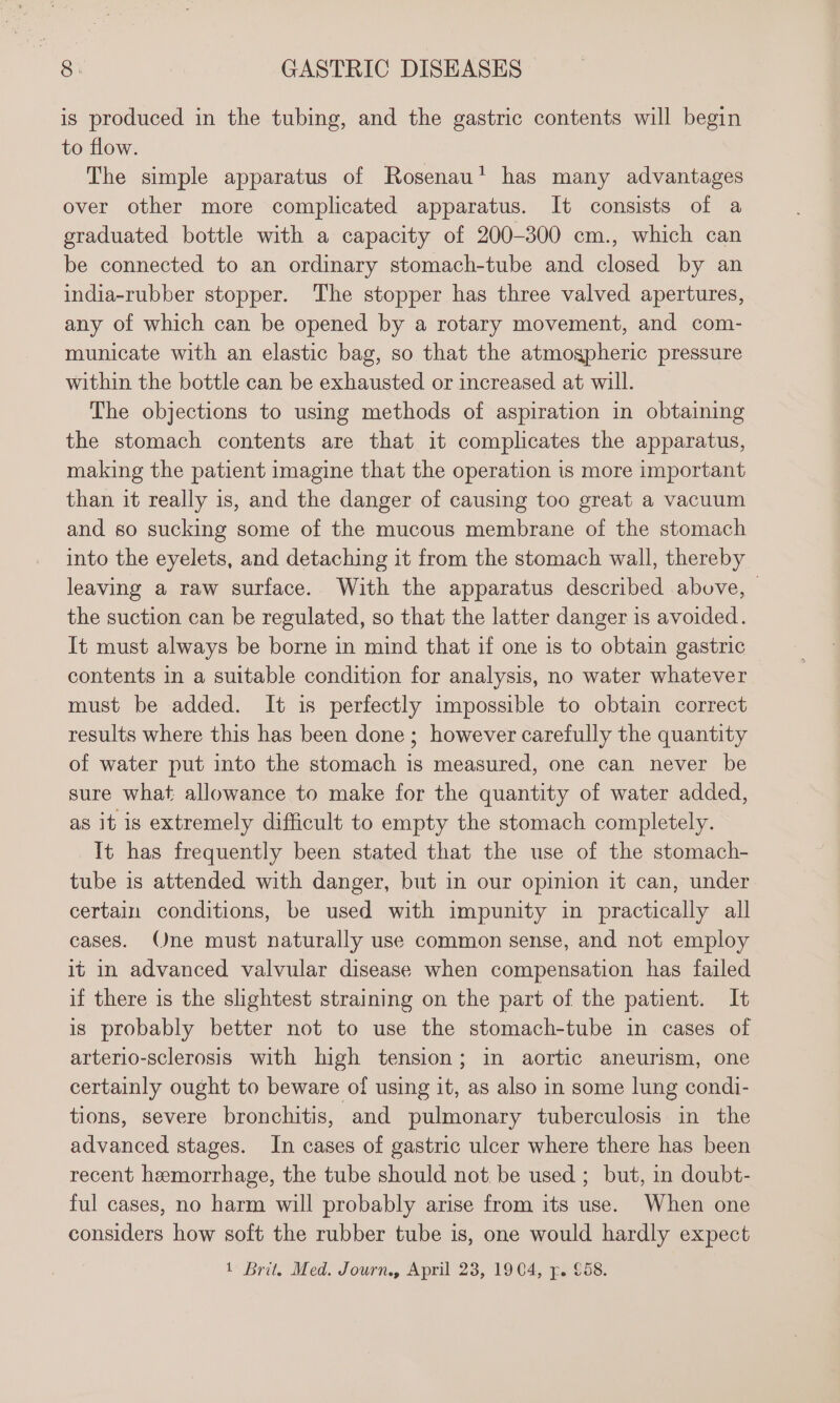 is produced in the tubing, and the gastric contents will begin to flow. The simple apparatus of Rosenau’ has many advantages over other more complicated apparatus. It consists of a graduated bottle with a capacity of 200-300 cm., which can be connected to an ordinary stomach-tube and closed by an india-rubber stopper. The stopper has three valved apertures, any of which can be opened by a rotary movement, and com- municate with an elastic bag, so that the atmogpheric pressure within the bottle can be exhausted or increased at will. The objections to using methods of aspiration in obtaining the stomach contents are that it complicates the apparatus, making the patient imagine that the operation is more important than it really is, and the danger of causing too great a vacuum and so sucking some of the mucous membrane of the stomach into the eyelets, and detaching it from the stomach wall, thereby leaving a raw surface. With the apparatus described above, | the suction can be regulated, so that the latter danger is avoided. It must always be borne in mind that if one is to obtain gastric contents in a suitable condition for analysis, no water whatever must be added. It is perfectly impossible to obtain correct results where this has been done; however carefully the quantity of water put into the stomach is measured, one can never be sure what allowance to make for the quantity of water added, as it is extremely difficult to empty the stomach completely. It has frequently been stated that the use of the stomach- tube is attended with danger, but in our opinion it can, under certain conditions, be used with impunity in practically all cases. Qne must naturally use common sense, and not employ it in advanced valvular disease when compensation has failed if there is the shghtest straining on the part of the patient. It is probably better not to use the stomach-tube in cases of arterio-sclerosis with high tension; in aortic aneurism, one certainly ought to beware of using it, as also in some lung condi- tions, severe bronchitis, and pulmonary tuberculosis in the advanced stages. In cases of gastric ulcer where there has been recent hemorrhage, the tube should not be used ; but, in doubt- ful cases, no harm will probably arise from its use. When one considers how soft the rubber tube is, one would hardly expect