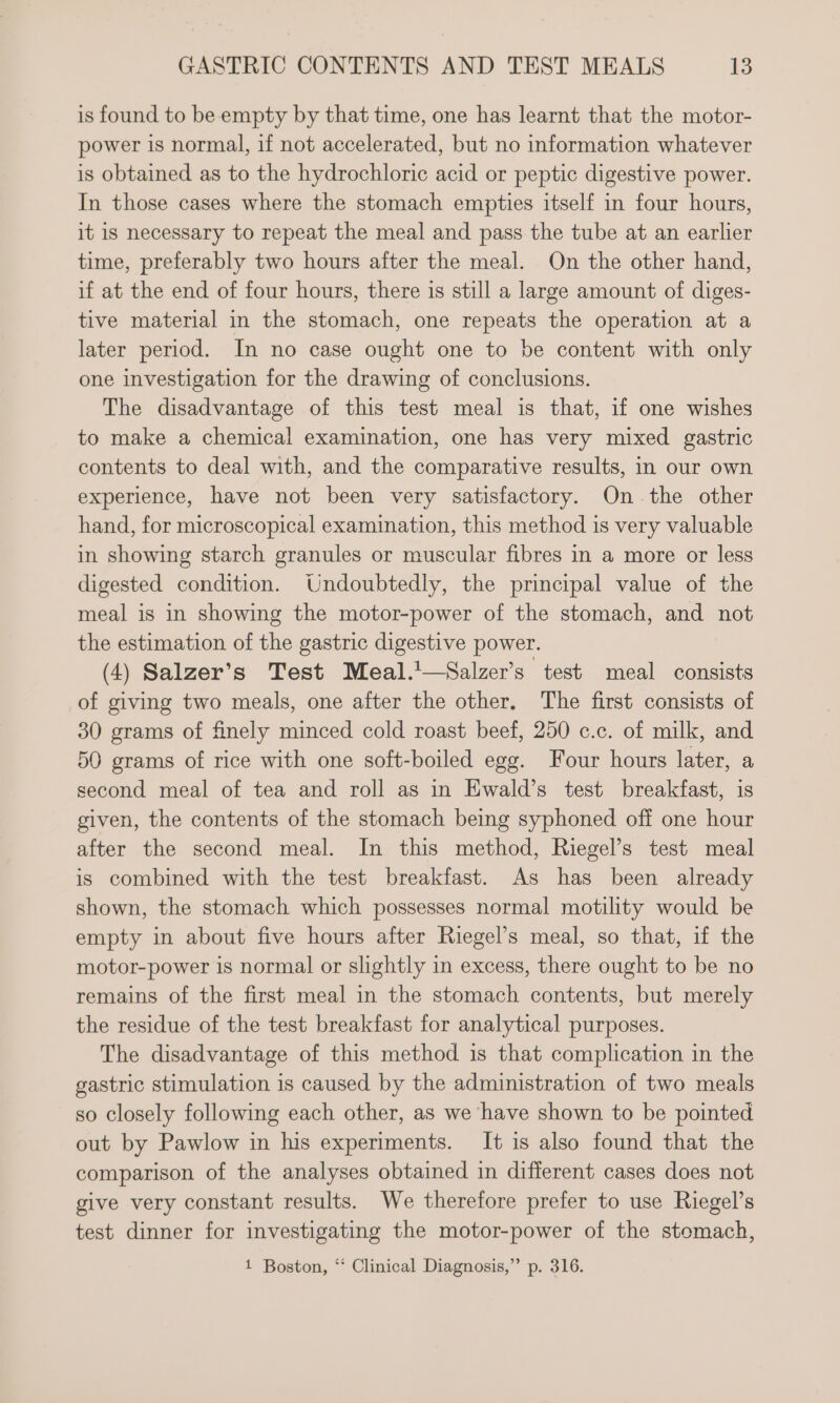 is found to be empty by that time, one has learnt that the motor- power is normal, if not accelerated, but no information whatever is obtained as to the hydrochloric acid or peptic digestive power. In those cases where the stomach empties itself in four hours, it is necessary to repeat the meal and pass the tube at an earlier time, preferably two hours after the meal. On the other hand, if at the end of four hours, there is still a large amount of diges- tive material in the stomach, one repeats the operation at a later period. In no case ought one to be content with only one investigation for the drawing of conclusions. The disadvantage of this test meal is that, if one wishes to make a chemical examination, one has very mixed gastric contents to deal with, and the comparative results, in our own experience, have not been very satisfactory. On the other hand, for microscopical examination, this method is very valuable in showing starch granules or muscular fibres in a more or less digested condition. Undoubtedly, the principal value of the meal is in showing the motor-power of the stomach, and not the estimation of the gastric digestive power. (4) Salzer’s Test Meal.!—Salzer’s test meal consists of giving two meals, one after the other. The first consists of 30 grams of finely minced cold roast beef, 250 c.c. of milk, and 50 grams of rice with one soft-boiled egg. Four hours later, a second meal of tea and roll as in Ewald’s test breakfast, is given, the contents of the stomach being syphoned off one hour after the second meal. In this method, Riegel’s test meal is combined with the test breakfast. As has been already shown, the stomach which possesses normal motility would be empty in about five hours after Riegel’s meal, so that, if the motor-power is normal or slightly in excess, there ought to be no remains of the first meal in the stomach contents, but merely the residue of the test breakfast for analytical purposes. The disadvantage of this method is that complication in the gastric stimulation is caused by the administration of two meals so closely following each other, as we have shown to be pointed out by Pawlow in his experiments. It is also found that the comparison of the analyses obtained in different cases does not give very constant results. We therefore prefer to use Riegel’s test dinner for investigating the motor-power of the stomach, 1 Boston, ‘ Clinical Diagnosis,” p. 316.