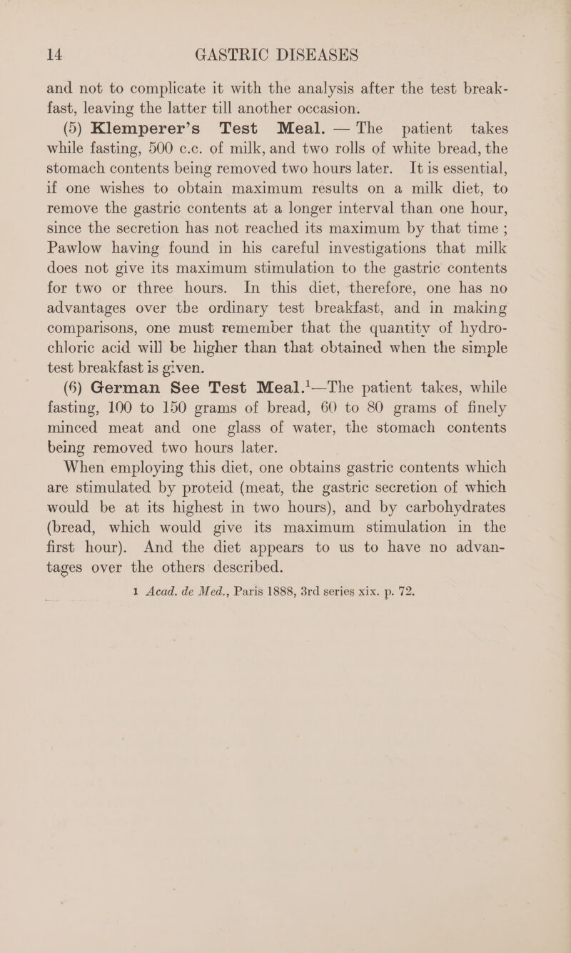 and not to complicate it with the analysis after the test break- fast, leaving the latter till another occasion. (5) Klemperer’s Test Meal. — The patient takes while fasting, 500 c.c. of milk, and two rolls of white bread, the stomach contents being removed two hours later. It is essential, if one wishes to obtain maximum results on a milk diet, to remove the gastric contents at a longer interval than one hour, since the secretion has not reached its maximum by that time ; Pawlow having found in his careful investigations that milk does not give its maximum stimulation to the gastric contents for two or three hours. In this diet, therefore, one has no advantages over the ordinary test breakfast, and in making comparisons, one must remember that the quantity of hydro- chloric acid will be higher than that obtained when the simple test breakfast is given. (6) German See Test Meal.'—The patient takes, while fasting, 100 to 150 grams of bread, 60 to 80 grams of finely minced meat and one glass of water, the stomach contents being removed two hours later. When employing this diet, one obtains gastric contents which are stimulated by proteid (meat, the gastric secretion of which would be at its highest in two hours), and by carbohydrates (bread, which would give its maximum stimulation in the first hour). And the diet appears to us to have no advan- tages over the others described. 1 Acad. de Med., Paris 1888, 3rd series xix. p. 72,