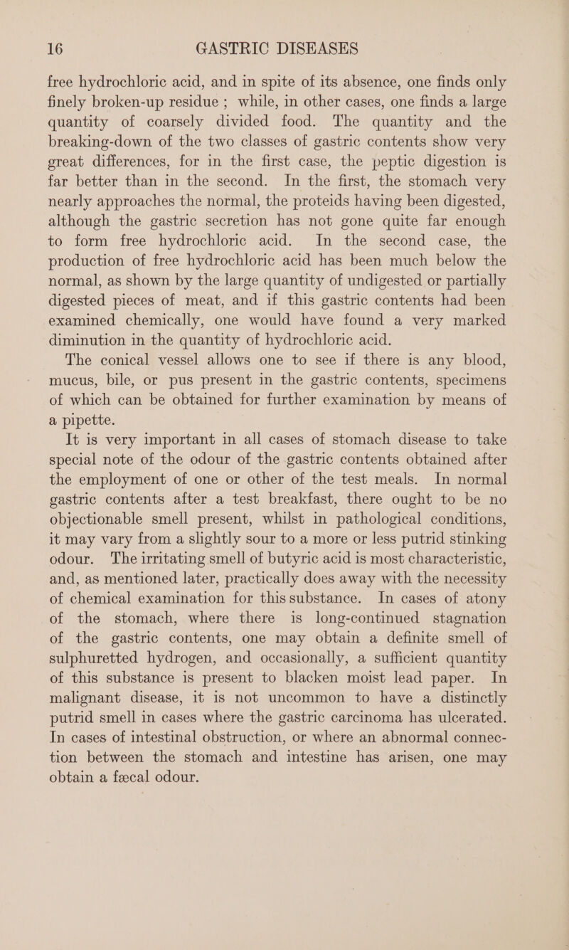 free hydrochloric acid, and in spite of its absence, one finds only finely broken-up residue ; while, in other cases, one finds a large quantity of coarsely divided food. The quantity and the breaking-down of the two classes of gastric contents show very great differences, for in the first case, the peptic digestion is far better than in the second. In the first, the stomach very nearly approaches the normal, the proteids having been digested, although the gastric secretion has not gone quite far enough to form free hydrochloric acid. In the second case, the production of free hydrochloric acid has been much below the normal, as shown by the large quantity of undigested or partially digested pieces of meat, and if this gastric contents had been examined chemically, one would have found a very marked diminution in the quantity of hydrochloric acid. The conical vessel allows one to see if there is any blood, mucus, bile, or pus present in the gastric contents, specimens of which can be obtained for further examination by means of a pipette. It is very important in all cases of stomach disease to take special note of the odour of the gastric contents obtained after the employment of one or other of the test meals. In normal gastric contents after a test breakfast, there ought to be no objectionable smell present, whilst in pathological conditions, it may vary from a slightly sour to a more or less putrid stinking odour. The irritating smell of butyric acid is most characteristic, and, as mentioned later, practically does away with the necessity of chemical examination for thissubstance. In cases of atony of the stomach, where there is long-continued stagnation of the gastric contents, one may obtain a definite smell of sulphuretted hydrogen, and occasionally, a sufficient quantity of this substance is present to blacken moist lead paper. In malignant disease, 1t 1s not uncommon to have a distinctly putrid smell in cases where the gastric carcinoma has ulcerated. In cases of intestinal obstruction, or where an abnormal connec- tion between the stomach and intestine has arisen, one may obtain a feecal odour.