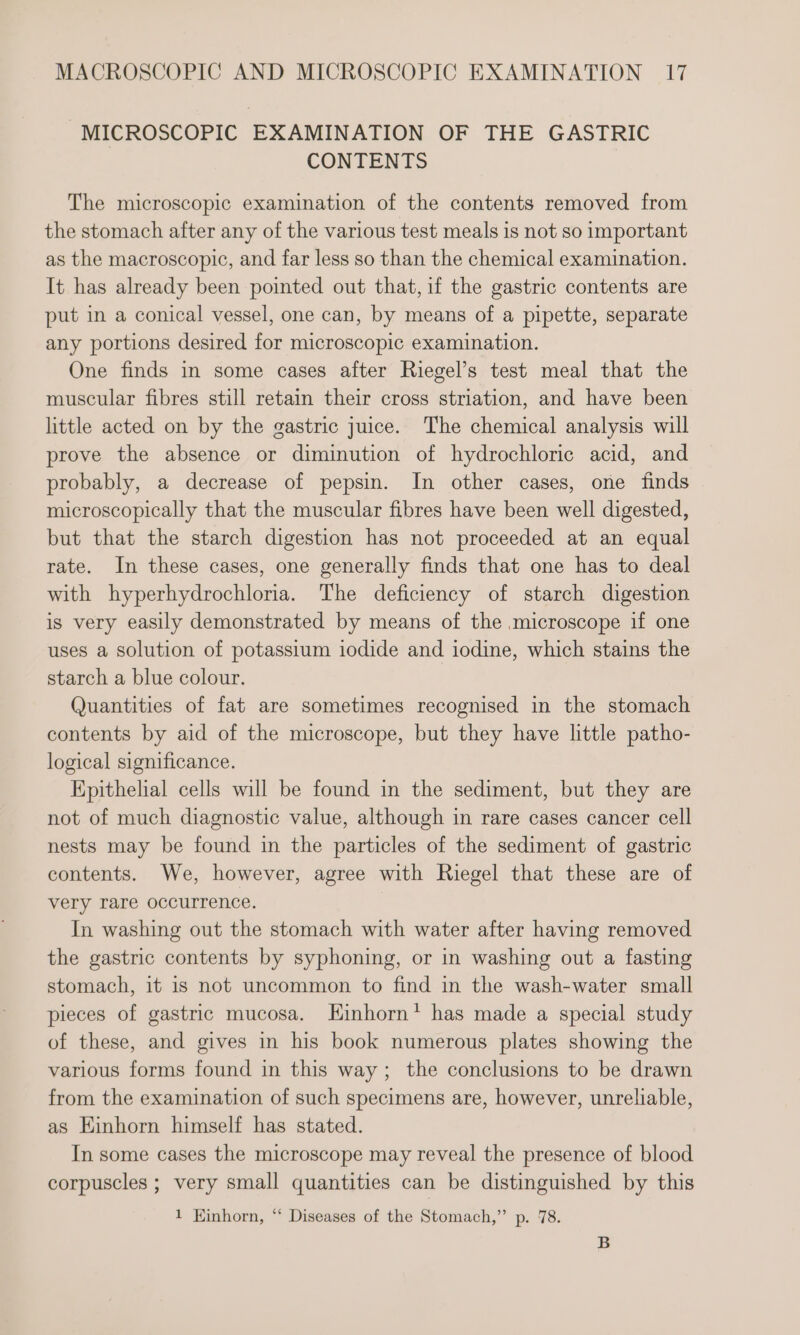 MICROSCOPIC EXAMINATION OF THE GASTRIC CONTENTS The microscopic examination of the contents removed from the stomach after any of the various test meals is not so important as the macroscopic, and far less so than the chemical examination. It has already been pointed out that,if the gastric contents are put in a conical vessel, one can, by means of a pipette, separate any portions desired for microscopic examination. One finds in some cases after Riegel’s test meal that the muscular fibres still retain their cross striation, and have been little acted on by the gastric juice. The chemical analysis will prove the absence or diminution of hydrochloric acid, and probably, a decrease of pepsin. In other cases, one finds microscopically that the muscular fibres have been well digested, but that the starch digestion has not proceeded at an equal rate. In these cases, one generally finds that one has to deal with hyperhydrochloria. The deficiency of starch digestion is very easily demonstrated by means of the microscope if one uses a solution of potassium iodide and iodine, which stains the starch a blue colour. Quantities of fat are sometimes recognised in the stomach contents by aid of the microscope, but they have little patho- logical significance. Epithelial cells will be found in the sediment, but they are not of much diagnostic value, although in rare cases cancer cell nests may be found in the particles of the sediment of gastric contents. We, however, agree with Riegel that these are of very rare occurrence. In washing out the stomach with water after having removed the gastric contents by syphoning, or in washing out a fasting stomach, it is not uncommon to find in the wash-water small pieces of gastric mucosa. Einhorn’ has made a special study of these, and gives in his book numerous plates showing the various forms found in this way; the conclusions to be drawn from the examination of such specimens are, however, unreliable, as Einhorn himself has stated. In some cases the microscope may reveal the presence of blood corpuscles ; very small quantities can be distinguished by this 1 Kinhorn, ‘ Diseases of the Stomach,” p. 78. B