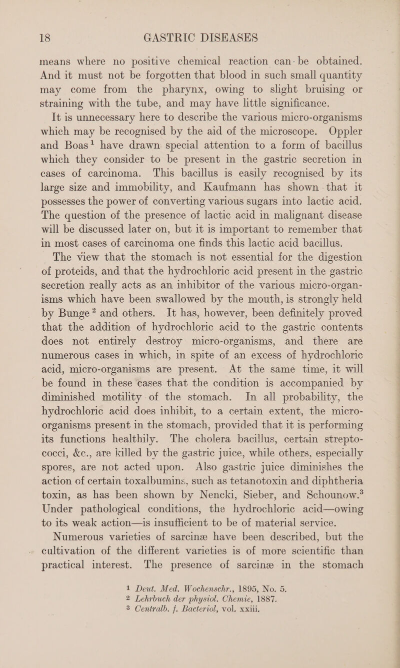 means where no positive chemical reaction can: be obtained. And it must not be forgotten that blood in such small quantity may come from the pharynx, owing to slight bruising or straining with the tube, and may have little significance. It is unnecessary here to describe the various micro-organisms which may be recognised by the aid of the microscope. Oppler and Boas? have drawn special attention to a form of bacillus which they consider to be present in the gastric secretion in cases of carcinoma. This bacillus is easily recognised by its large size and immobility, and Kaufmann has shown that it possesses the power of converting various sugars into lactic acid. The question of the presence of lactic acid in malignant disease will be discussed later on, but it is important to remember that in most cases of carcinoma one finds this lactic acid bacillus. The view that the stomach is not essential for the digestion of proteids, and that the hydrochloric acid present in the gastric secretion really acts as an inhibitor of the various micro-organ- isms which have been swallowed by the mouth, is strongly held by Bunge * and others. It has, however, been definitely proved that the addition of hydrochloric acid to the gastric contents does not entirely destroy micro-organisms, and there are numerous cases in which, in spite of an excess of hydrochloric acid, micro-organisms are present. At the same time, it will be found in these cases that the condition 1s accompanied by diminished motility of the stomach. In all probability, the hydrochloric acid does inhibit, to a certain extent, the micro- organisms present in the stomach, provided that it is performing its functions healthily. The cholera bacillus, certain strepto- cocel, &amp;e., are killed by the gastric juice, while others, especially spores, are not acted upon. Also gastric juice diminishes the action of certain toxalbumins, such as tetanotoxin and diphtheria toxin, as has been shown by Nencki, Sieber, and Schounow.® Under pathological conditions, the hydrochloric acid—owing to its weak action—is insufficient to be of material service. Numerous varieties of sarcinsee have been described, but the cultivation of the different varieties is of more scientific than practical interest. The presence of sarcine in the stomach 1 Deut. Med. Wochenschr., 1895, No. 5. 2 Lehrbuch der physiol. Chemie, 1887, 3 Centralb. f. Bacteriol, vol. xxiii.