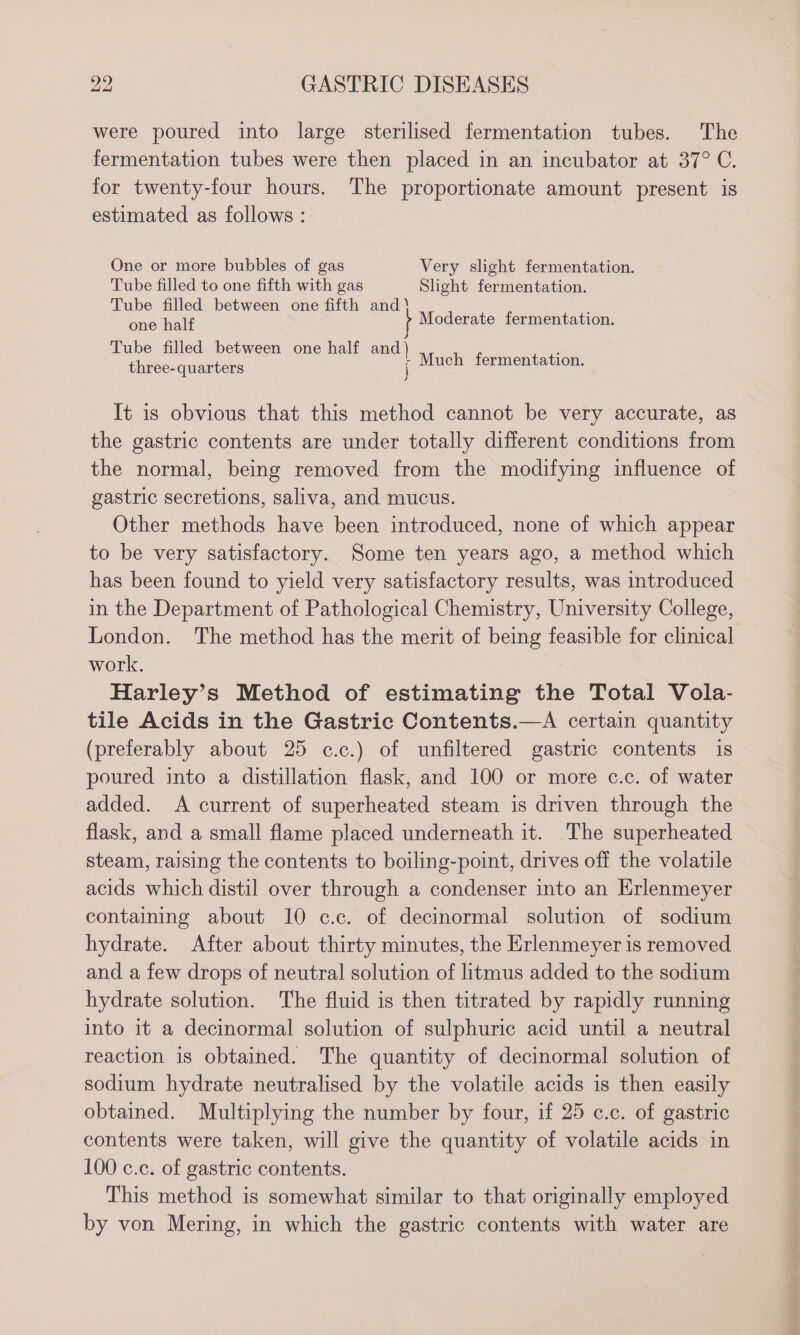 were poured into large sterilised fermentation tubes. The fermentation tubes were then placed in an incubator at 37° C. for twenty-four hours. The proportionate amount present is estimated as follows : One or more bubbles of gas Very slight fermentation. Tube filled to one fifth with gas Slight fermentation. Tube filled between one fifth and? : ene half Moderate fermentation. Tube filled between one half and) ; three-quarters j Much fermentation. It is obvious that this method cannot be very accurate, as the gastric contents are under totally different conditions from the normal, being removed from the modifying influence of gastric secretions, saliva, and mucus. Other methods have been introduced, none of which appear to be very satisfactory. Some ten years ago, a method which has been found to yield very satisfactory results, was introduced in the Department of Pathological Chemistry, University College, London. The method has the merit of being feasible for clinical work. Harley’s Method of estimating the Total Vola- tile Acids in the Gastric Contents.—A certain quantity (preferably about 25 c.c.) of unfiltered gastric contents is poured into a distillation flask, and 100 or more c.c. of water added. A current of superheated steam is driven through the flask, and a small flame placed underneath it. ‘The superheated steam, raising the contents to boiling-point, drives off the volatile acids which distil over through a condenser into an Erlenmeyer containing about 10 ¢.c. of decinormal solution of sodium hydrate. After about thirty minutes, the Erlenmeyer is removed and a few drops of neutral solution of litmus added to the sodium hydrate solution. The fluid is then titrated by rapidly running into it a decinormal solution of sulphuric acid until a neutral reaction is obtained. The quantity of decinormal solution of sodium hydrate neutralised by the volatile acids is then easily obtained. Multiplying the number by four, if 25 c.c. of gastric contents were taken, will give the quantity of volatile acids in 100 c.c. of gastric contents. This method is somewhat similar to that originally employed by von Mering, in which the gastric contents with water are
