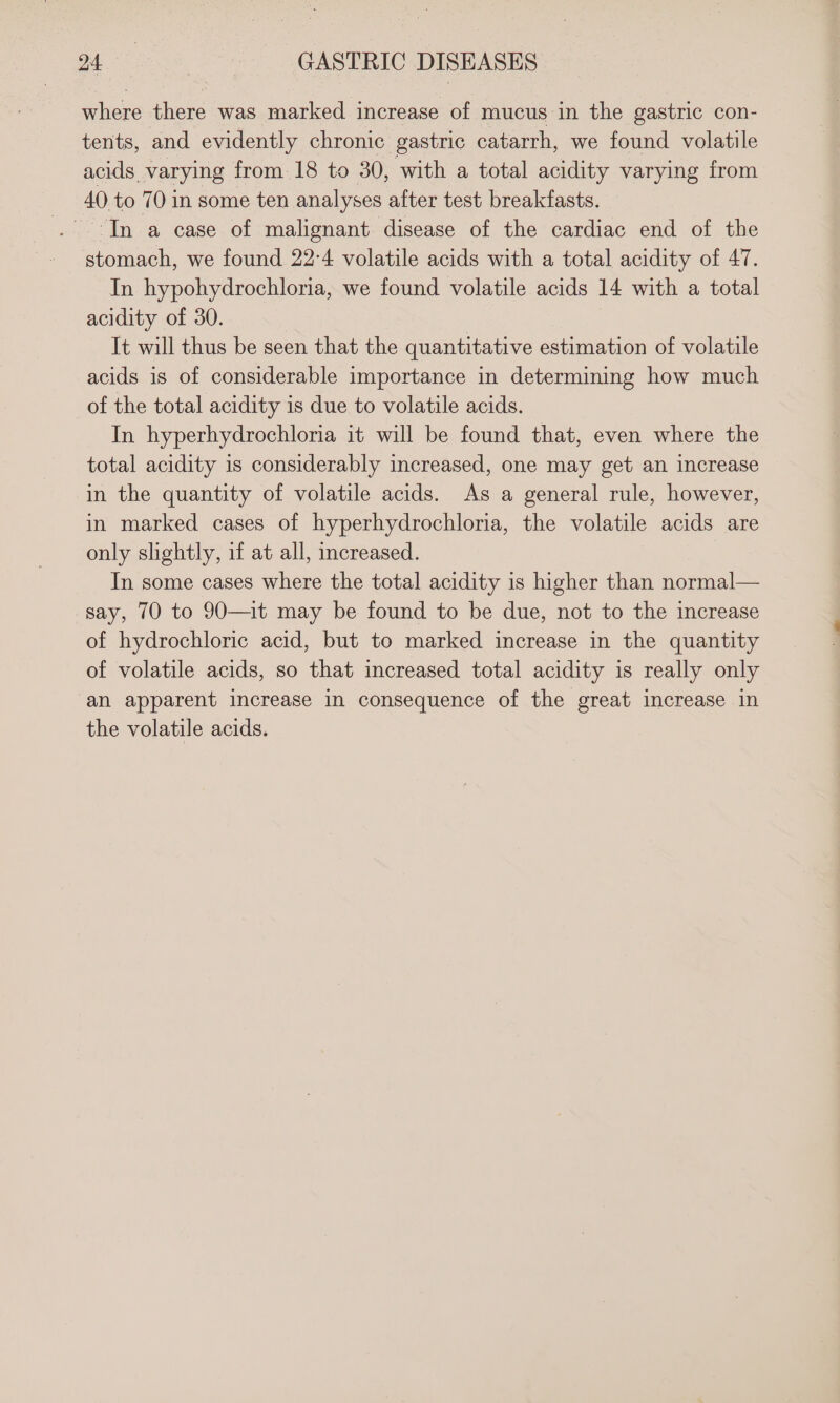 where there was marked increase of mucus in the gastric con- tents, and evidently chronic gastric catarrh, we found volatile acids varying from 18 to 30, with a total acidity varying from 40 to 70 in some ten analyses after test breakfasts. In a case of malignant disease of the cardiac end of the stomach, we found 22:4 volatile acids with a total acidity of 47. In hypohydrochloria, we found volatile acids 14 with a total acidity of 30. It will thus be seen that the quantitative estimation of volatile acids is of considerable importance in determining how much of the total acidity is due to volatile acids. In hyperhydrochloria it will be found that, even where the total acidity is considerably increased, one may get an increase in the quantity of volatile acids. As a general rule, however, in marked cases of hyperhydrochloria, the volatile acids are only slightly, if at all, increased. In some cases where the total acidity is higher than normal— say, 70 to 90—it may be found to be due, not to the increase of hydrochloric acid, but to marked increase in the quantity of volatile acids, so that increased total acidity is really only an apparent increase in consequence of the great increase in the volatile acids.