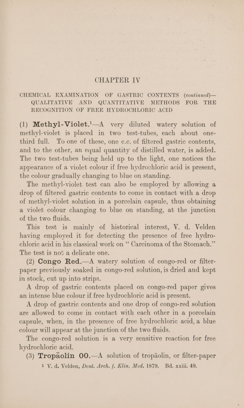 CHEMICAL EXAMINATION OF GASTRIC CONTENTS (continued)— QUALITATIVE AND QUANTITATIVE METHODS FOR THE RECOGNITION OF FREE HYDROCHLORIC ACID (1) Methyl-Violet.'—A very diluted watery solution of methyl-violet is placed in two test-tubes, each about one- third full. To one of these, one c.c. of filtered gastric contents, and to the other, an equal quantity of distilled water, is added. The two test-tubes being held up to the light, one notices the appearance of a violet colour if free hydrochloric acid is present, the colour gradually changing to blue on standing. The methyl-violet test can also be employed by allowing a drop of filtered gastric contents to come in contact with a drop of methyl-violet solution in a porcelain capsule, thus obtaining a violet colour changing to blue on standing, at the junction of the two fluids. This test is mainly of historical interest, V. d. Velden having employed it for detecting the presence of free hydro- chloric acid in his classical work on “‘ Carcinoma of the Stomach.” The test 1s not a delicate one. (2) Congo Red.—A watery solution of congo-red or filter- paper previously soaked in congo-red solution, is dried and kept in stock, cut up into strips. A drop of gastric contents placed on congo-red paper gives an intense blue colour if free hydrochloric acid is present. A drop of gastric contents and one drop of congo-red solution are allowed to come in contact with each other in a porcelain capsule, when, in the presence of free hydrochloric acid, a blue colour will appear at the junction of the two fluids. The congo-red solution is a very sensitive reaction for free hydrochloric acid. (3) Tropaolin 00.—A solution of tropaolin, or filter-paper