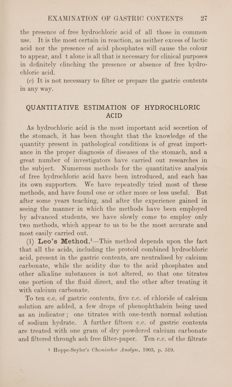 the presence of free hydrochloric acid of all those in common use. Itis the most certain in reaction, as neither excess of lactic acid nor the presence of acid phosphates will cause the colour to appear, and t alone is all that is necessary for clinical purposes in definitely clinching the presence or absence of free hydro- chloric acid. (c) It is not necessary to filter or prepare the gastric contents in any way. QUANTITATIVE ESTIMATION OF HYDROCHLORIC ACID As hydrochloric acid is the most important acid secretion of the stomach, it has been thought that the knowledge of the quantity present in pathological conditions is of great import- ance in the proper diagnosis of diseases of the stomach, and a great number of investigators have carried out researches in the subject. Numerous methods for the quantitative analysis of free hydrochloric acid have been introduced, and each has its own supporters. We have repeatedly tried most of these methods, and have found one or other more or less useful. But after some years teaching, and after the experience gained in seeing the manner in which the methods have been employed by advanced students, we have slowly come to employ only two methods, which appear to us to be the most accurate and most easily carried out. (1) Leo’s Method.'—This method depends upon the fact that all the acids, including the proteid combined hydrochloric acid, present in the gastric contents, are neutralised by calcium carbonate, while the acidity due to the acid phosphates and other alkaline substances is not altered, so that one titrates one portion of the fluid direct, and the other after treating it with calcium carbonate. To ten c.c. of gastric contents, five c.c. of chloride of calcium solution are added, a few drops of phenophthalein being used as an indicator; one titrates with one-tenth normal solution of sodium hydrate. A further fifteen c.c. of gastric contents are treated with one gram of dry powdered calcium carbonate and filtered through ash free filter-paper. ‘Ten c.c. of the filtrate 1 Hoppe-Seyler’s Chemischer Analyse, 1903, p. 519.