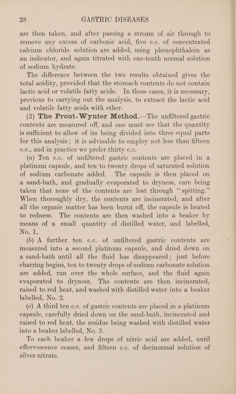 are then taken, and after passing a stream of air through to remove any excess of carbonic acid, five c.c. of concentrated calcium chloride solution are added, using phenophthalein as an indicator, and again titrated with one-tenth normal solution of sodium hydrate. The difference between the two results obtained gives the total acidity, provided that the stomach contents do not contain lactic acid or volatile fatty acids. In these cases, it is necessary, previous to carrying out the analysis, to extract the lactic acid and volatile fatty acids with ether. (2) The Prout-Wynter Method.—tThe unfiltered gastric contents are measured off, and one must see that the quantity is sufficient to allow of its being divided into three equal parts for this analysis; it is advisable to employ not less than fifteen c.c., and in practice we prefer thirty c.c. (a) Ten c.c. of unfiltered gastric contents are placed in a platinum capsule, and ten to twenty drops of saturated solution of sodium carbonate added. The capsule is then placed on a sand-bath, and gradually evaporated to dryness, care being taken that none of the contents are lost through “ spitting.” When thoroughly dry, the contents are incinerated, and after all the organic matter has been burnt off, the capsule is heated to redness. The contents are then washed into a beaker by means of a small quantity of distilled water, and labelled, No.1; (b) A further ten c.c. of unfiltered gastric contents are measured into a second platinum capsule, and dried down on a sand-bath until all the fluid has disappeared; just before charring begins, ten to twenty drops of sodium carbonate solution are added, run over the whole surface, and the fluid again evaporated to dryness. The contents are then incinerated, raised to red heat, and washed with distilled water into a beaker labelled, No. 2. (c) A third ten c.c. of gastric contents are placed in a platinum capsule, carefully dried down on the sand-bath, incinerated and raised to red heat, the residue being washed with distilled water into a beaker labelled, No. 3. To each beaker a few drops of nitric acid are added, until effervescence ceases, and fifteen c.c. of decinormal solution of silver nitrate.