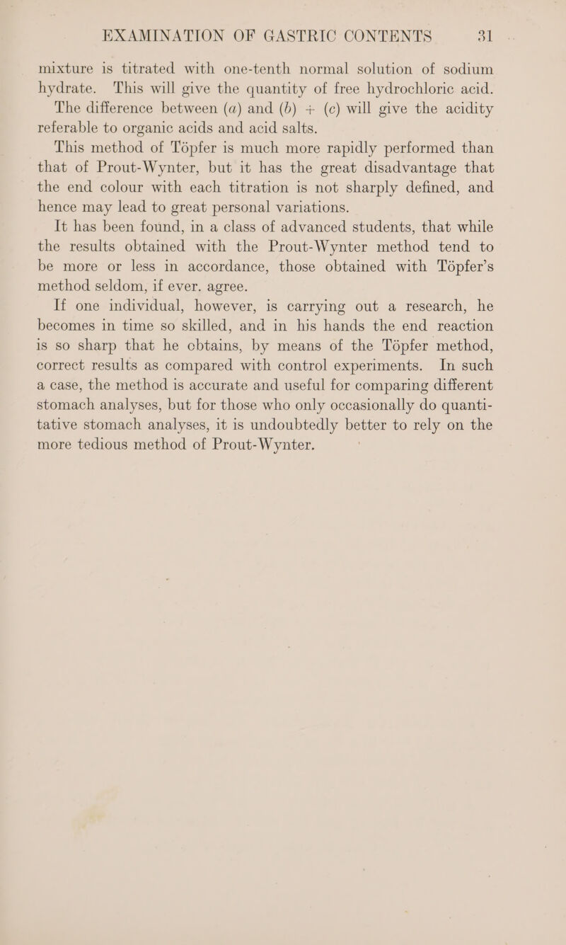 mixture is titrated with one-tenth normal solution of sodium hydrate. This will give the quantity of free hydrochloric acid. The difference between (a) and (b) + (c) will give the acidity referable to organic acids and acid salts. This method of Tépfer is much more rapidly performed than that of Prout-Wynter, but it has the great disadvantage that the end colour with each titration is not sharply defined, and hence may lead to great personal variations. It has been found, in a class of advanced students, that while the results obtained with the Prout-Wynter method tend to be more or less in accordance, those obtained with Topfer’s method seldom, if ever. agree. If one individual, however, is carrying out a research, he becomes in time so skilled, and in his hands the end reaction is so sharp that he cbtains, by means of the Tépfer method, correct results as compared with control experiments. In such a case, the method is accurate and useful for comparing different stomach analyses, but for those who only occasionally do quanti- tative stomach analyses, it 1s undoubtedly better to rely on the more tedious method of Prout-Wynter.