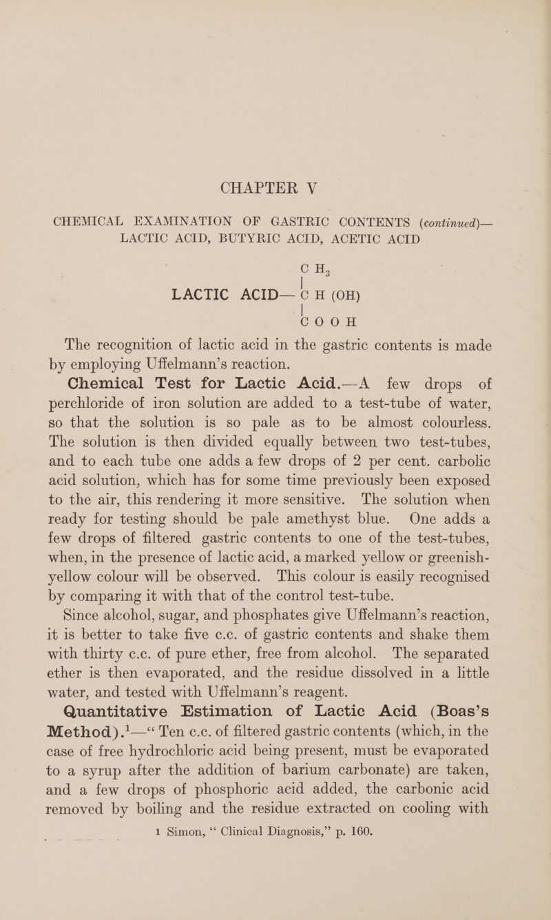 CHEMICAL EXAMINATION OF GASTRIC CONTENTS (continued)— LACTIC ACID, BUTYRIC ACID, ACETIC ACID OH, LACTIC ACID— ¢ H (OH) T3040. The recognition of lactic acid in the gastric contents is made by employing Uffelmann’s reaction. Chemical Test for Lactic Acid.—A few drops of perchloride of iron solution are added to a test-tube of water, so that the solution is so pale as to be almost colourless. The solution is then divided equally between two test-tubes, and to each tube one adds a few drops of 2 per cent. carbolic acid solution, which has for some time previously been exposed to the air, this rendering it more sensitive. The solution when ready for testing should be pale amethyst blue. One adds a few drops of filtered gastric contents to one of the test-tubes, when, in the presence of lactic acid, a marked yellow or greenish- yellow colour will be observed. ‘This colour is easily recognised by comparing it with that of the control test-tube. Since alcohol, sugar, and phosphates give Uffelmann’s reaction, it is better to take five c.c. of gastric contents and shake them with thirty c.c. of pure ether, free from alcohol. The separated ether is then evaporated, and the residue dissolved in a little water, and tested with Uffelmann’s reagent. Quantitative Estimation of Lactic Acid (Boas’s Method) .'—“ Ten c.c. of filtered gastric contents (which, in the case of free hydrochloric acid being present, must be evaporated to a syrup after the addition of barium carbonate) are taken, and a few drops of phosphoric acid added, the carbonic acid removed by boiling and the residue extracted on cooling with 1 Simon, “* Clinical Diagnosis,” p. 160.