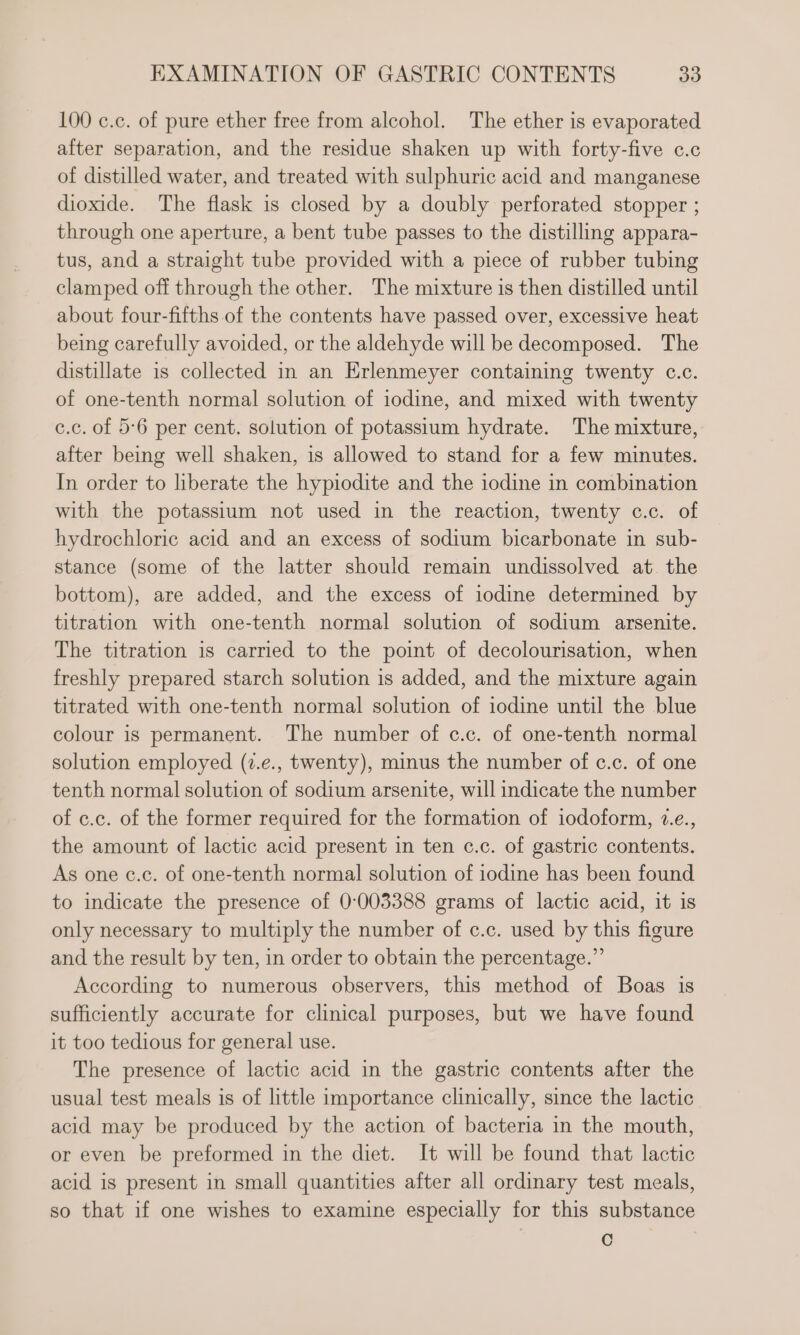 100 c.c. of pure ether free from alcohol. The ether is evaporated after separation, and the residue shaken up with forty-five c.c of distilled water, and treated with sulphuric acid and manganese dioxide. The flask is closed by a doubly perforated stopper ; through one aperture, a bent tube passes to the distilling appara- tus, and a straight tube provided with a piece of rubber tubing clamped off through the other. The mixture is then distilled until about four-fifths of the contents have passed over, excessive heat being carefully avoided, or the aldehyde will be decomposed. The distillate is collected in an Erlenmeyer containing twenty c.c. of one-tenth normal solution of iodine, and mixed with twenty c.c. of 5°6 per cent. solution of potassium hydrate. The mixture, after being well shaken, is allowed to stand for a few minutes. In order to liberate the hypiodite and the iodine in combination with the potassium not used in the reaction, twenty c.c. of hydrochloric acid and an excess of sodium bicarbonate in sub- stance (some of the latter should remain undissolved at. the bottom), are added, and the excess of iodine determined by titration with one-tenth normal solution of sodium arsenite. The titration is carried to the point of decolourisation, when freshly prepared starch solution is added, and the mixture again titrated with one-tenth normal solution of iodine until the blue colour is permanent. The number of c.c. of one-tenth normal solution employed (7.e., twenty), minus the number of c.c. of one tenth normal solution of sodium arsenite, will indicate the number of c.c. of the former required for the formation of iodoform, 2.e., the amount of lactic acid present in ten c.c. of gastric contents. As one c.c. of one-tenth normal solution of iodine has been found to indicate the presence of 0:003388 grams of lactic acid, it is only necessary to multiply the number of c.c. used by this figure and the result by ten, in order to obtain the percentage.” According to numerous observers, this method of Boas is sufficiently accurate for clinical purposes, but we have found it too tedious for general use. The presence of lactic acid in the gastric contents after the usual test meals is of little importance clinically, since the lactic acid may be produced by the action of bacteria in the mouth, or even be preformed in the diet. It will be found that lactic acid is present in small quantities after all ordinary test meals, so that if one wishes to examine especially for this substance Cc