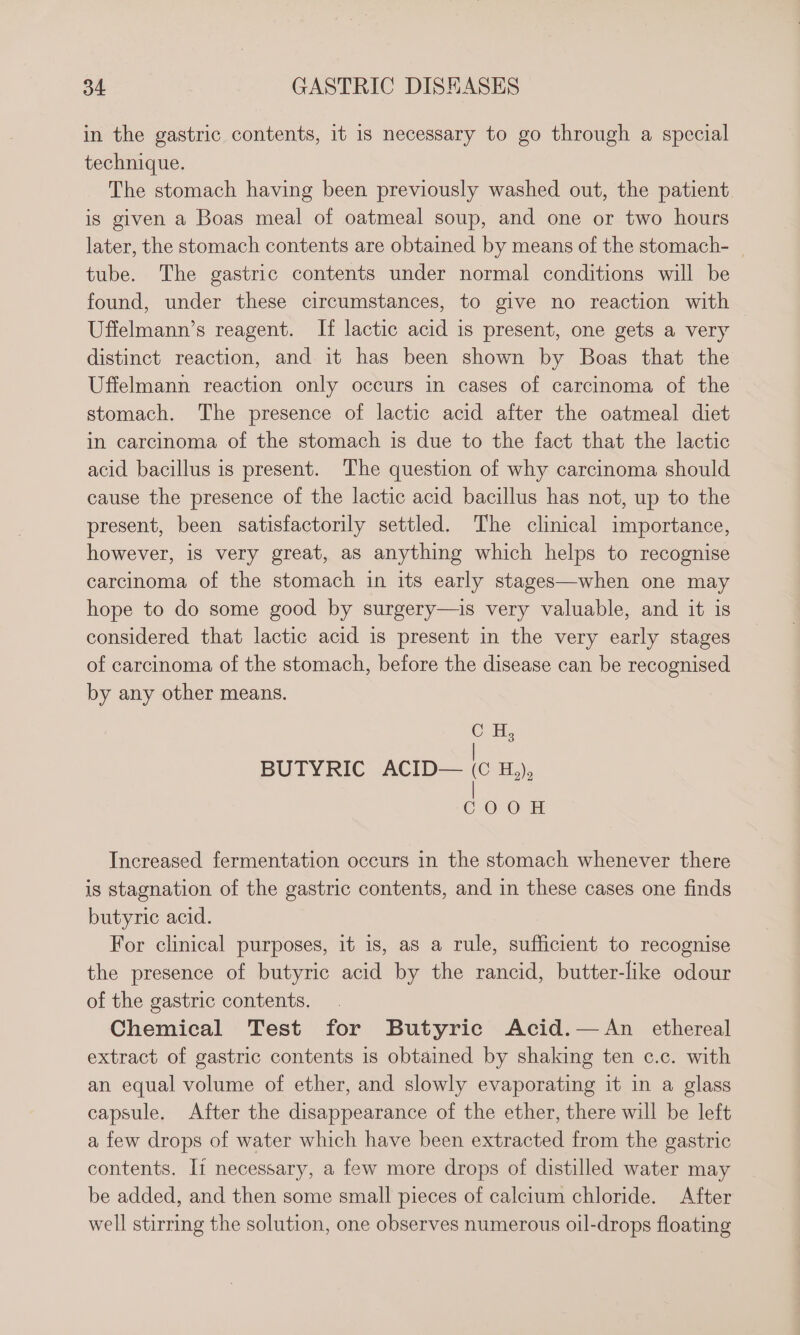 in the gastric. contents, it is necessary to go through a special technique. The stomach having been previously washed out, the patient is given a Boas meal of oatmeal soup, and one or two hours later, the stomach contents are obtained by means of the stomach- | tube. The gastric contents under normal conditions will be found, under these circumstances, to give no reaction with Uffelmann’s reagent. If lactic acid is present, one gets a very distinct reaction, and it has been shown by Boas that the Uffelmann reaction only occurs in cases of carcinoma of the stomach. The presence of lactic acid after the oatmeal diet in carcinoma of the stomach is due to the fact that the lactic acid bacillus is present. The question of why carcinoma should cause the presence of the lactic acid bacillus has not, up to the present, been satisfactorily settled. The clinical importance, however, is very great, as anything which helps to recognise carcinoma of the stomach in its early stages—when one may hope to do some good by surgery—is very valuable, and it is considered that lactic acid is present in the very early stages of carcinoma of the stomach, before the disease can be recognised by any other means. BUTYRIC ACID— (C Increased fermentation occurs in the stomach whenever there is stagnation of the gastric contents, and in these cases one finds butyric acid. For clinical purposes, it is, as a rule, sufficient to recognise the presence of butyric acid by the rancid, butter-like odour of the gastric contents. Chemical Test for Butyric Acid.—An ethereal extract of gastric contents is obtained by shaking ten c.c. with an equal volume of ether, and slowly evaporating it in a glass capsule. After the disappearance of the ether, there will be left a few drops of water which have been extracted from the gastric contents. It necessary, a few more drops of distilled water may be added, and then some small pieces of calcium chloride. After well stirring the solution, one observes numerous oil-drops floating