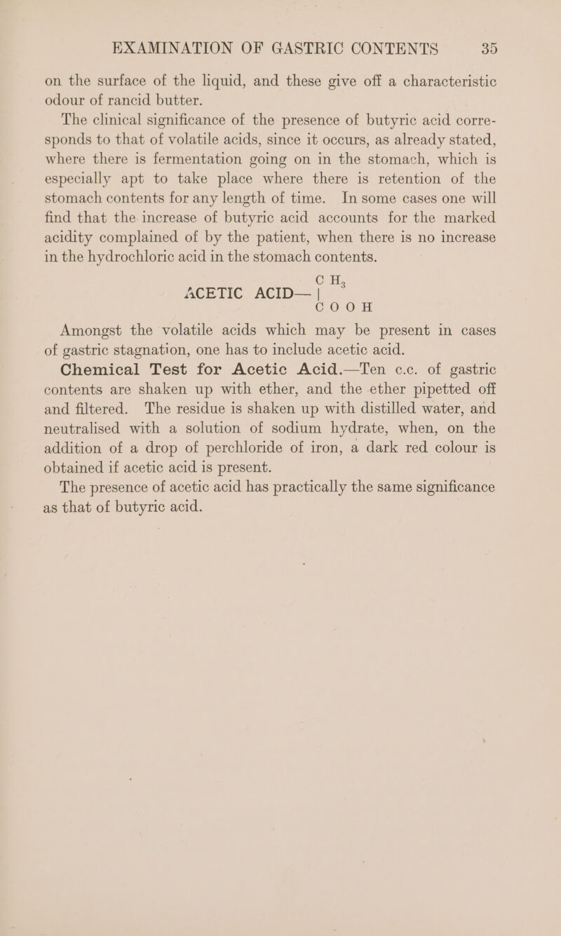 on the surface of the liquid, and these give off a characteristic odour of rancid butter. The clinical significance of the presence of butyric acid corre- sponds to that of volatile acids, since it occurs, as already stated, where there is fermentation going on in the stomach, which is especially apt to take place where there is retention of the stomach contents for any length of time. In some cases one will find that the increase of butyric acid accounts for the marked acidity complained of by the patient, when there is no increase in the hydrochloric acid in the stomach contents. Hy 0-0 Amongst the volatile acids which may be present in cases of gastric stagnation, one has to include acetic acid. Chemical Test for Acetic Acid.—Ten c.c. of gastric contents are shaken up with ether, and the ether pipetted off and filtered. The residue is shaken up with distilled water, and neutralised with a solution of sodium hydrate, when, on the addition of a drop of perchloride of iron, a dark red colour is obtained if acetic acid is present. The presence of acetic acid has practically the same significance as that of butyric acid. | C ACETIC ACID— | C