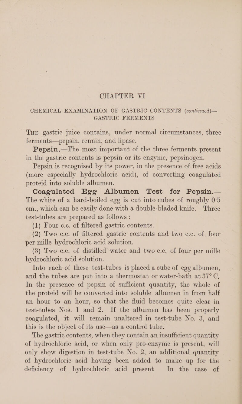CHEMICAL EXAMINATION OF GASTRIC CONTENTS (continued)— GASTRIC FERMENTS THE gastric juice contains, under normal circumstances, three ferments—pepsin, rennin, and lipase. Pepsin.—The most important of the three ferments present in the gastric contents is pepsin or its enzyme, pepsinogen. Pepsin is recognised by its power, in the presence of free acids (more especially hydrochloric acid), of converting coagulated proteid into soluble albumen. Coagulated Egg Albumen Test for Pepsin.— The white of a hard-boiled egg is cut into cubes of roughly 0:5 em., which can be easily done with a double-bladed knife. Three test-tubes are prepared as follows : (1) Four c.c. of filtered gastric contents. (2) Two c.c. of filtered gastric contents and two c.c. of four per mille hydrochloric acid solution. (3) Two c.c. of distilled water and two c.c. of four per mille hydrochloric acid solution. Into each of these test-tubes is placed a cube of egg albumen, and the tubes are put into a thermostat or water-bath at 37°C, In the presence of pepsin of sufficient quantity, the whole of the proteid will be converted into soluble albumen in from half an hour to an hour, so that the fluid becomes quite clear in test-tubes Nos. 1 and 2. If the albumen has been properly coagulated, it will remain unaltered in test-tube No. 3, and this is the object of its use—as a control tube. The gastric contents, when they contain an insufficient quantity of hydrochloric acid, or when only pro-enzyme is present, will only show digestion in test-tube No. 2, an additional quantity of hydrochloric acid having been added to make up for the deficiency of hydrochloric acid present In the case of