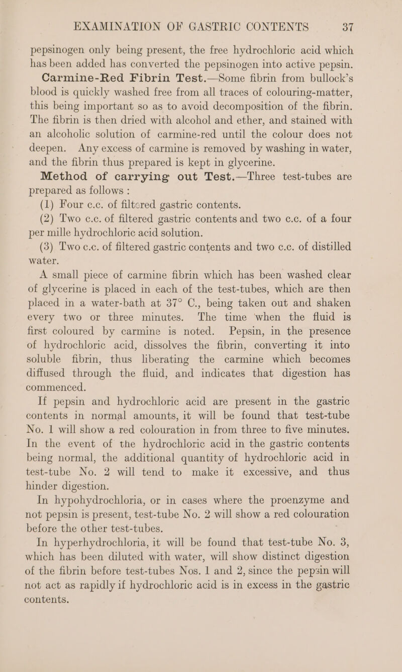 pepsinogen only being present, the free hydrochloric acid which has been added has converted the pepsinogen into active pepsin. Carmine-Red Fibrin Test.—Some fibrin from bullock’s blood is quickly washed free from all traces of colouring-matter, this being important so as to avoid decomposition of the fibrin. The fibrin is then dried with alcohol and ether, and stained with an alcoholic solution of carmine-red until the colour does not deepen. Any excess of carmine is removed by washing in water, and the fibrin thus prepared is kept in glycerine. Method of carrying out Test.—Three test-tubes are prepared as follows : (1) Four c.c. of filtered gastric contents. (2) Two c.c. of filtered gastric contents and two c.c. of a four per mille hydrochloric acid solution. | (3) Two c.c. of filtered gastric contents and two c.c. of distilled water. A small piece of carmine fibrin which has been washed clear of glycerine is placed in each of the test-tubes, which are then placed in a water-bath at 37° C., being taken out and shaken every two or three minutes. The time when the fluid is first coloured by carmine is noted. Pepsin, in the presence of hydrochloric acid, dissolves the fibrin, converting it into soluble fibrin, thus liberating the carmine which becomes diffused through the fluid, and indicates that digestion has commenced. If pepsin and hydrochloric acid are present in the gastric contents in normal amounts, it will be found that test-tube No. 1 will show a red colouration in from three to five minutes. In the event of the hydrochloric acid in the gastric contents being normal, the additional quantity of hydrochloric acid in test-tube No. 2 will tend to make it excessive, and thus hinder digestion. In hypohydrochloria, or in cases where the proenzyme and not pepsin is present, test-tube No. 2 will show a red Ao before the other test-tubes. In hyperhydrochloria, it will be found that test-tube No. 3, which has been diluted with water, will show distinct digestion of the fibrin before test-tubes Nos. 1 and 2, since the pepsin will not act as rapidly if hydrochloric acid is in excess in the gastric contents.