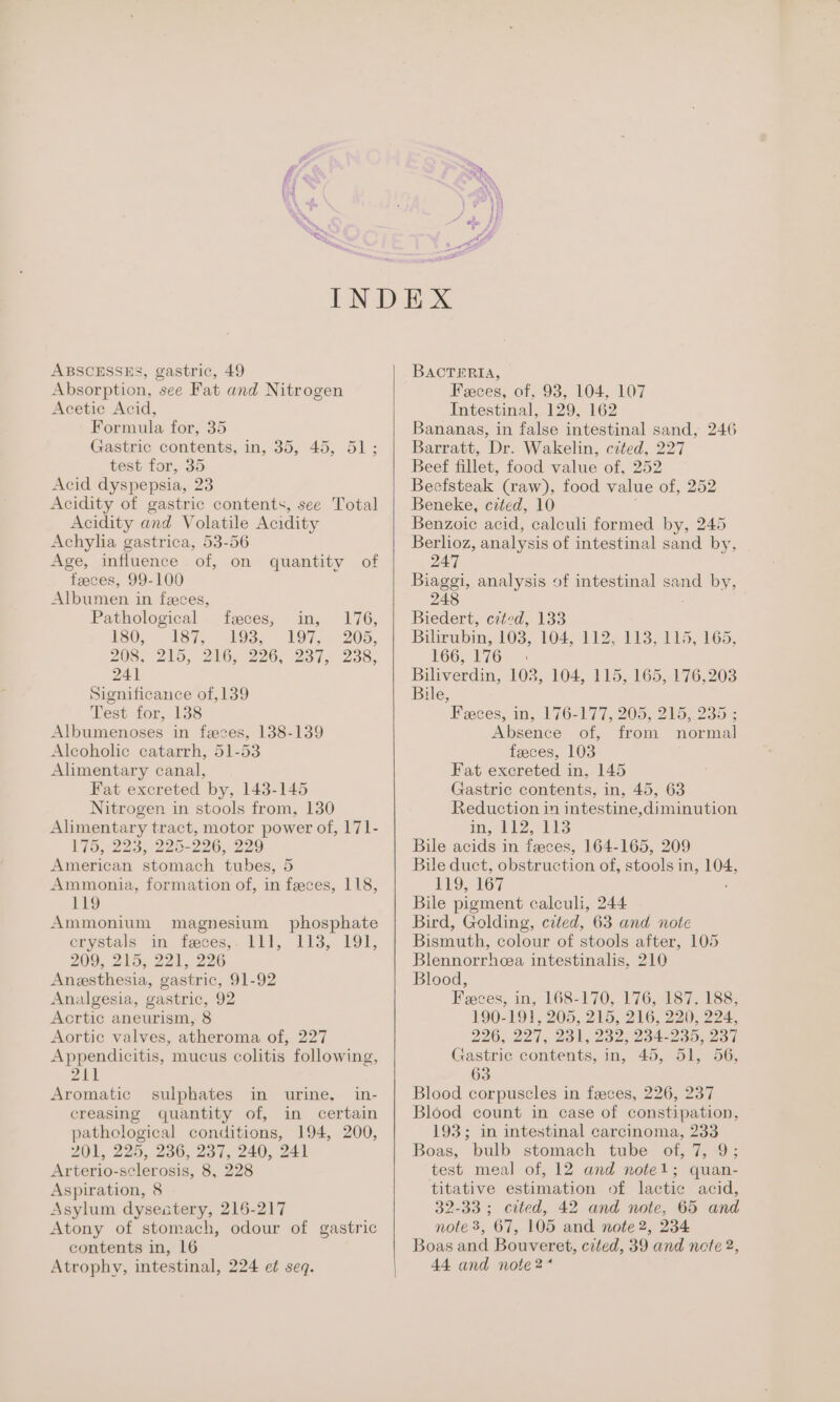 ABSCESSES, gastric, 49 Absorption, see Fat and Nitrogen Acetic Acid, Formula for, 35 Gastric contents, in, 35, 45, 51; test for, 35 Acid dyspepsia, 23 Acidity of gastric contents, see Total Acidity and Volatile Acidity Achylia gastrica, 53-56 Age, jnfiuence. of, on faeces, 99-100 Albumen in feces, Pathological feces, in, 176, 150, 137, (Os, | 197... 205, 208, 215, 216, 226, 237, 238, 241 Significance of,139 Test for, 138 Albumenoses in feces, 138-139 Alcoholic catarrh, 51-53 Alimentary canal, Fat excreted by, 143-145 Nitrogen in stools from, 130 Alimentary tract, motor power of, 171- 175, 223, 225-226, 229 American stomach tubes, 5 Ammonia, formation of, in feces, 118, 119 Ammonium magnesium phosphate erystals in feces,. 111, 113, 191, 209, 215, 221, 226 Anesthesia, gastric, 91-92 Analgesia, gastric, 92 Acrtic aneurism, 8 Aortic valves, atheroma of, 227 Appendicitis, mucus colitis following, ZAL Aromatic sulphates in urine, in- creasing quantity of, in certain pathological conditions, 194, 200, 201, 225, 236, 237, 240, 241 Arterio-sclerosis, 8, 228 Aspiration, 8 Asylum dysestery, 216-217 Atony of stomach, odour of gastric contents in, 16 Atrophy, intestinal, 224 et seq. quantity of BACTERIA, Feces, of, 93, 104, 107 Intestinal, 129, 162 Bananas, in false intestinal sand, 246 Barratt, Dr. Wakelin, cited, 227 Beef fillet, food value of, 252 Beefsteak (raw), food value of, 252 Beneke, cited, 10 Benzoic acid, calculi formed by, 245 Berlioz, analysis of intestinal sand by, 247 Biaggi, analysis of intestinal sand by, 248 Biedert, czted, 133 Bilirubin, 103,. 104, 112, 113, 115, 165, 166, 1762 Biliverdin, 102, 104, 115, 165, 176,203 Bile, Feces; in, 176-177, 205, 215, 235% Absence of, from normal feeces, 103 Fat excreted in, 145 Gastric contents, in, 45, 63 Reduction in intestine,diminution im, fb aie Bile acids in feeces, 164-165, 209 Bile duct, obstruction of, stools in, 104, 119, 167 Bile pigment calculi, 244 Bird, Golding, cited, 63 and note Bismuth, colour of stools after, 105 Blennorrhcea intestinalis, 210 Blood, Feeces, in, 168-170, 176, 187, 188; 190-191, 205, 215, 216, 220, 224, 226, 227,281, 232, 284-235, 234 Gastric contents, in, 45, 51, 56, 63 Blood corpuscles in feces, 226, 237 Blood count in case of constipation, 193; in intestinal carcinoma, 233 Boas, bulb stomach tube of, 7, 9; test meal of, 12 and note1; quan- titative estimation of lactic acid, 32-33; cited, 42 and note, 65 and note 3, 67, 105 and note 2, 234 Boas and Bouveret, cited, 39 and note 2, 44 and note 2*
