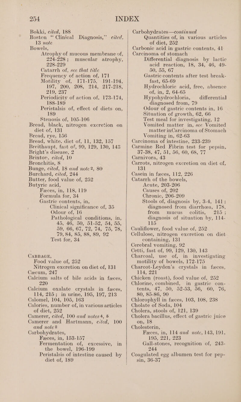 Bokki, cited, 188 Bosten “ Clinical Diagnosis,” cited, 13 note Bowels, Atrophy of mucous membrane of, 224-228; muscular atrophy, 228-229 Catarrh of, see that title Frequency of action of, 171 Motility of, 171-175, 191-194, 197, 200, 208, 214, 217-218, 223% Periodicity of action of, 173-174, 188-189 Peristalsis of, effect of diets on, 189 Stenosis of, 105-106 Bread, black, nitrogen excretion on diet of, 131 Bread, rye, 156 Bread, white. dict of, 11, 132, 157 Breithaupt, fast of, 99, 129, 130, 143 Bright’s disease, 2 Brintor, cited, 10 Bronchitis, 8 Bunge, cited, 18 and note 2, 80 Burchard, cited, 244 Butter, food value of, 252 Butyric acid, ' Feces, in, 118, 119 Formula for, 34 Gastric contents, in, ' Clinical significance of, 35 Odour of, 16 Pathological conditions, in, 45, 46, 50, 51-52, 54, 55, 59, 66, 67, 72, 74, 75, 78; 79, 84, 85, 88, 89, 92 Test for, 34 CABBAGE, Food value of, 252 Nitrogen excretion on diet of, 131 Cecum, 247 Calcium salts of bile acids in feces, 220 Calcium oxalate crystals in feces, 114, 215; in urine, 195, 197, 213 Calomel, 104, 105, 163 Calories, number of, in various articles of diet, 252 Camerer, cited, 100 and notes 4, 5 Camerer and Hartmann, cited, 100 and note 2 Carbohydrates, Feces, in, 153-157 Fermentation of, excessive, in the bowel, 196-199 Peristalsis of intestine caused by diet of, 189 Carbohydrates—coniinued Quantities of, in various articles of diet, 252 Carbonic acid in gastric contents, 41 Carcinoma of stomach Differential diagnosis by lactic acid reaction, 18, 34, 46, 49- 50, 55, 67 Gastric contents after test break- fast, 65-69 Hydrochloric acid, free, absence of, in, 2, 64-65 Hypohydrochloria, diagnosed from, 79 Odour of gastric contents in, 16 Situation of growth, 62, 66 Test meal for investigating, 12 Vomited matter in, see Vomited matter inCarcinoma of Stomach Vomiting in, 62-63 Carcinoma of intestine, 233-239 Carmine Red Fibrin test for pepsin, 37-38, 47, 51, 56, 60, 68, 77 Carnivora, 43 Carrots, nitrogen excretion on diet of, 131 differential Casein in feces, 112, 226 Catarrh of the bowels, Acute, 203-206 Causes of, 202 Chronic, 206-209 Stools of, diagnosis by, 3-4, 141: diagnosed from diarrhcea, 178, from. ‘mucus colitis, | 215; diagnosis of situation by, 114- 115 Cauliflower, food value of, 252 Cellulose, nitrogen excretion on diet containing, 131 Cerebral vomiting, 92 Cetti, fast of, 99, 129, 130, 143 Charcoal, use of, in investigating motility of bowels, 172-175 Charcot-Leyden’s crystals in feces, 114, 221 Chicken (roast), food value of, 252 Chlorine, combined, in gastric con- tents, 47, 50, 52-53, 56, 60, 76, 80, 85-86, 90 Chlorophyll in feeces, 103, 108, 238 Cholate of Soda, 104 Cholera, stools of, 121, 139 Cholera bacillus, effect of gastric juice on, 18 Cholesterin, Feces, in, 114 and note, 143, 191, 195, 221, 223 Gall-stones, recognition of, 243- 244 Coagulated egg albumen test for pep- sin, 36-37
